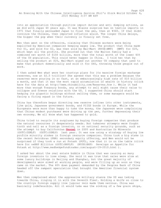 into an appreciation through punitive import duties and anti dumping actions, as
we did with Japan 40 years ago. It was Nixons surprise ban on textile imports in
1971 that finally persuaded Japan to float the yen, then at ¥360. If that didnt
convince the Chinese, then imported inflation would. The longer China delays,
the bigger the pop when their currency is finally set free.
Wen then went on the offensive, claiming that Chinese workers were being
exploited by American companies keeping wages low. The product that China made
for $1, and sold for $2, was then sold by Wal-Mart (NYSE:WMT) (WMT) for $20,
which kept all the profits. She pointed out that the Walton family had a
combined net worth of $100 billion, more than the total worth of the lower 40%
of the US population. This could never happen in China. I told her that by
selling the product at $20, Wal-Mart wiped out another US company that used to
make that product domestically and sold it for $40, throwing those people out of
work.
I then asked Wen what were her countrys plans for its massive foreign exchange
reserves, now at $2.5 trillion? She agreed that this was a problem because the
reserves were pouring in so fast, at an embarrassingly high rate of $10 billion
a month, and that it was the most rapid accumulation of wealth in history (click
here for the data at http://www.chinability.com/Reserves.htm ). While it had
more than enough Treasury bonds, any attempt to sell might cause their value to
collapse and freeze relations with the US. I suggested China should start
hedging its gigantic holdings without selling them, or some managers would be
facing a firing squad in the future.
China has therefore begun directing new reserve inflows into other instruments,
like gold, Japanese government bonds, and PIIGS bonds in Europe. While the
Europeans were more than happy to take the money, the Japanese were complaining
that Chinas modest purchases were driving up the yen, further depressing their
own economy. We all know what has happened to gold.
China tried to recycle its surpluses by buying foreign companies that produce
the natural resources it desperately needs. But takeover attempts were fought
tooth and nail as a foreign invasion, or on national security grounds, such as
the attempt to buy Californias Unocal in 2005 and Australias Oz Minerals
(OOTC:OZMLF) (OOTC:OZMLY) last year. It was now using a strategy of buying low
profile minority stakes in foreign resource companies. China took a big stake in
the recent Petrobras (PBR) secondary equity offering, and Wen would not be
surprised if they took a run at Potash (POT), now that it is on the table (click
here for oeBHP Billiton (OOTC:BHPLF) (NYSE:BHP) Develops an Appetite for
Potash at http://www.madhedgefundtrader.com/august-19-2010.html ).
I asked her about the real estate bubble in China that was causing so many
foreign investors to lose sleep. She said it was true that sales were slow at
some luxury buildings in Beijing and Shanghai, but the great majority of
developments were aimed at working people, and were filling up as soon as they
came on the market. The 40% down payment demanded by the Peoples Bank of China
headed off the rampant speculation that brought the American financial system
down.
Wen then complained about the aggressive military stance the US was taking
towards China, ringing it in with the Seventh Fleet. Holding a knife so close to
the countrys foreign supply line jugular vein made them nervous. China was
basically indefensible. All it would take was the sinking of a few grain ships,
Page 428
An Evening With the Chinese Intelligence Service Phil's Stock World October 4,
2010 Monday 3:37 AM EST
 