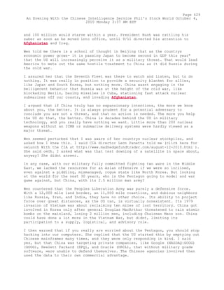 and 100 million would starve within a year. President Bush was rattling his
saber as soon as he moved into office, until 9/11 diverted his attention to
Afghanistan and Iraq.
Wen told me there is a school of thought in Beijing that as the countrys
economic power grows- it is passing Japan to become second in GDP this year"
that the US will increasingly perceive it as a military threat. That would lead
America to mete out the same hostile treatment to China as it did Russia during
the cold war.
I assured her that the Seventh Fleet was there to watch and listen, but to do
nothing. It was really in position to provide a security blanket for allies,
like Japan and South Korea, but nothing more. China wasnt engaging in the
belligerent behavior that Russia was at the height of the cold war, like
blockading Berlin, basing missiles in Cuba, stationing fast attack nucle