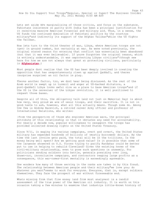 Lets set aside APs marginalizing of those critics, and focus on the substance.
Pakistans insistence on parity with India has been a principal justification for
it receiving massive American financial and military aid. Thus, in a sense, the
US funds the continued domination of Pakistani politics by the countrys
military"and indirectly its support of the Afghan Taliban"while the US fights
the Taliban.
Now lets turn to the third theater of war, Libya, where American troops are not
(yet) in ground combat, but certainly at war. As weve noted previously, the
original stated reason for entering that conflict has essentially been abandoned
(not that it was ever believable). If youve forgotten the original reason, which
is entirely understandable, it was oeprotecting Libyan civilians"(though see
here for how we are not always that great at protecting civilians, particularly
in Afghanistan.)
Most people dont realize that the US has been deeply involved in creating the
opposition that has oespontaneously risen up against Qaddafi, and theres
(surprise surprise) an oil factor in play.
Theres another factor, too, we dont hear being discussed. As the rest of the
Arab world is swept up in turmoil and anger at US-backed dictators, a
post-Qaddafi Libya looks awful nice as a place to base American troops"and if
the US is the oerescuer of the Libyan revolution, it is well positioned to
request those bases.
Despite all of this, the obligatory talk (and not just on Memorial Day) is about
how very, very proud we are of oeour troops, and their sacrifice. It is not in
good taste to ask, however, what all this actually means. Though some do. Among
the few is Andrew Bacevich, a retired career Army officer and professor of
International Relations, who writes:
¦From the perspective of those who engineer Americas wars, the principal
attribute of this relationship is that it obviates any need for accountability.
For nearly a decade now, popular willingness to oesupport the troops has
provided unlimited drawing rights on the United States Treasury.
Since 9/11, in waging its various campaigns, overt and covert, the United States
military has expended hundreds of billions of (mostly borrowed) dollars. By the
time the last invoice gets paid, the total will be in the trillions. Is the
money being well spent? Are we getting good value? Is it possible that some of
the largesse showered on U.S. forces trying to pacify Kandahar could be better
put to use in helping to rebuild Cleveland? Given the existing terms of the
civil-military relationship, even to pose such questions is unseemly. For
politicians sending soldiers into battle, generals presiding over long,
drawn-out, inconclusive campaigns, and contractors reaping large profits as a
consequence, this war-comes-first mentality is exceedingly agreeable.
One wonders how many of those serving in the ranks are taken in by this fraud.
The relationship between American people and their military"we love you; do
whatever you want"seems to work for everyone. Everyone, that is, except soldiers
themselves. They face the prospect of war without foreseeable end.
Whats missing from that fine essay (and from most analyses) is a candid
assessment of the true power of the American oil industry. It is worth on this
occasion taking a few minutes to examine that industrys little-known history of
Page 43
How Do You Support Your Troops"Regular, Special or Super? The Business Insider
May 30, 2011 Monday 8:00 AM EST
 