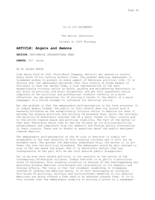 14 of 214 DOCUMENTS
The Nation (Pakistan)
October 8, 2009 Thursday
ARTICLE: Angels and demons
SECTION: NATIONWIDE INTERNATIONAL NEWS
LENGTH: 837 words
By Dr Haider Mehdi
Like Henry Ford of 1922 (Ford Motor Company, Detroit) who wanted to control
every facet of his factory workers lives, the present American ambassador in
Islamabad wishes to prevail on every aspect of Pakistans political life. It is
obvious that the ambassador perceives that this country of brown people is
fortunate to have her amidst them, a true representative of the most
exceptionally virtuous nation on Earth, guiding and enlightening Pakistanis in
all sorts of political and moral etiquettes: and yet this ungrateful nation
complains of her political and professional conduct: recently on a minor
infraction (as she perceives it) of writing a letter to the editor of a major
newspaper in a futile attempt to influence its editorial policy.
But the problem is that the ambassadors self-perception is far from accurate; it
is simply deeply flawed. The public in this country does not accord such a
heavenly attribute as the exceptionally virtuous nation to America nor does it
welcome the growing political and military US presence here. Quite the contrary,
the majority of Pakistanis consider the US a major threat to their country and
to the entire regions peace and political stability. The fact of the matter is
that most Pakistanis would like to see the US pack up its military-political
establishment and completely stop its domestic and foreign policy intervention
in their country. There are no doubts or questions about the public sentiment
towards America.
The ambassadors self-perception of the US role in Pakistan is simply not
acceptable to the vast majority of this countrys citizens and it will not be
workable here. The quicker the Americans understand this, the better it is for
them: the less the political bloodshed. The ambassador would be well advised to
stay in her own space and place. And it is absolutely certain that any
transgression on her part will be met with massive public disapproval.
Let us be even more candid and blunt in our analysis on the nature of the
contemporary US-Pakistan alliance. Todays Pakistan is at peril; a pernicious
state of existence. This alarming situation is because of the ever-expanding and
massively profane American interference and intervention in its domestic and
foreign affairs. The irony is that the incumbent leadership in Islamabad,
instead of curbing the American mania, is in fact encouraging an insidious
full-scale US political, military and socio-economic meddling in its affairs;
Americans are being offered a free hand to do whatever pleases them. It is in
this context that the ambassadors audacity in writing a letter to a newspaper
Page 46
 