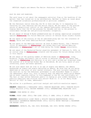 must be seen and examined.
The said issue is not about the newspapers editorial flaw or the handling of the
matter: that has turned out to be satisfactory. Neither is there an issue about
the respected columnists professionalism or political judgment.
We the Pakistani nation know why the US is here and why it is expanding its
tentacles all over Pakistan and the entire region. We are aware of the precise
nature of geopolitical control of the immense hydrocarbon resources of the
Caspian Basin that the US has planned for decades and now is the process to
consolidate through war and political-economic occupation.
We are aware of George W Bushs premeditated war of energy imperialism unleashed
against Afghanistan for future American control of Central Asian Islamic States.
We are aware of the history of the US unbridled proxy war for the interests of
Unocal, Enron and other American-British companies.
We are aware of the American tactics: we know of Hamid Karzai, John J Maresca
(first US ambassador to Afghanistan) and Zalmay Khalilzad (second American
ambassador to Afghanistan): all of them being the former Unocal consultants.
We are aware of the Musharraf-Karzai pipeline agreement of February 8, 2002, as
an initial step in Afghanistans invasion and the plans for future energy control
in this region.
We are aware of the growing number of American bases in Afghanistan, Iraq,
Bulgaria, Turkey and Kuwait: and of course in Pakistan now. We are aware that
your war in Afghanistan and Pakistan is an evil and a wicked war disguised under
the pretext of a so-called Global War on Extremism. We are fully aware of your
intentions, plans and modus operandi.
We are also aware that we live in an age of angels and demons: the demons
masquerade as angels and angels denounced as demons. We know that we are being
demonised at the alter of your vested interests. The most suitable response to
the said act is for the Pakistani government to ask President Obama to recall
the ambassador! After all, this is exactly what the American media would demand
had an event remotely similar to this happened in the US: and justifiably so!
The fact is that entire Pakistani public is fuming at your ardent keenness to so
publicly humiliate and colonise this nation! Mind it: it is not Henry Fords
Detroit of 1922! Go home, ambassador!
The writer is a professor, political analyst and conflict-resolution expert.
SUBJECT: EMBASSIES & CONSULATES (90%); FOREIGN RELATIONS (89%); FOREIGN POLICY
(77%); POLITICS (77%); FACTORY WORKERS (73%); INTERNATIONAL RELATIONS (52%)
COMPANY: FORD MOTOR CO (95%)
TICKER: FORDP (PAR) (95%); FDM (LSE) (95%); F (SWX) (95%); F (NYSE) (95%)
INDUSTRY: NAICS336112 LIGHT TRUCK & UTILITY VEHICLE MANUFACTURING (95%);
NAICS336111 AUTOMOBILE MANUFACTURING (95%); SIC3711 MOTOR VEHICLES & PASSENGER
CAR BODIES (95%)
GEOGRAPHIC: DETROIT, MI, USA (92%) MICHIGAN, USA (92%) UNITED STATES (97%);
Page 47
ARTICLE: Angels and demons The Nation (Pakistan) October 8, 2009 Thursday
 