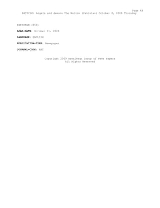 PAKISTAN (95%)
LOAD-DATE: October 11, 2009
LANGUAGE: ENGLISH
PUBLICATION-TYPE: Newspaper
JOURNAL-CODE: NAT
Copyright 2009 Nawaiwaqt Group of News Papers
All Rights Reserved
Page 48
ARTICLE: Angels and demons The Nation (Pakistan) October 8, 2009 Thursday
 