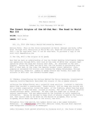 15 of 214 DOCUMENTS
The Public Record
October 21, 2010 Thursday 3:57 PM EST
The Covert Origins of the Af-Pak War: The Road to World
War III
BYLINE: David DeGraw
LENGTH: 5817 words
Oct. 21, 2010 (The Public Record delivered by Newstex) --
Editors Note: This is the third installment of David DeGraws new book, oeThe
Road Through 2012: Revolution or World War III. Read the introduction here.
Part I can be read here. Part II can be read here. To purchase a copy of the
book visit AmpedStatus.com
I: The CIA, BCCI & The Origins of Al Qaeda
Now that we have an understanding of how the Global Banking Intelligence Complex
ran operations through BCCI, lets look at how some of BCCIs key players kept
operating after the bank was finally shut down. As discussed in the last
chapter, during the 1980s and early 90s, the CIA worked in partnership with
BCCI in what was, at the time, the agencys largest covert operation ever,
pumping an estimated $10 billion into funding the Afghan Mujahideen. Through
this operation, Osama bin Ladens al Qaeda network was formed. Bin Laden had
accounts in BCCI and ran CIA/BCCI-funded camps.
In ??Modern Jihad:Tracing the Dollars Behind the Terror Networks, investigative
reporter Loretta Napoleoni described the origins of the al Qaeda network:
oe[During the Afghan-Soviet war,] potential Arab warriors traveled to Pakistan
where they resided in guesthouses. These hostels did not keep any records and
not a single organization listed the names of the fighters, where they had gone
to fight and if they had been injured or killed. The lack of vital information
caused distress among relatives. At that time bin Laden was in charge of
several guesthouses and was embarrassed by the hundreds of calls requesting
information. Hence, he decided to keep track of whoever stayed at the hostels
and that record came to be known as the Record of al-Qaeda. This is how
al-Qaeda, which means the base or the scroll, was born.
Throughout this time period, bin Ladens mentor was a man named Gulbuddin
Hekmatyar. In oeAfghanistan 1979-1992: Americas Jihad, William Blum reported
some background information on Hekmatyar:
oeHis followers first gained attention by throwing acid in the faces of women
Page 49
 