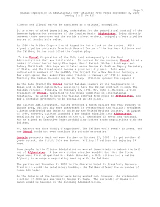 hideous and illegal war"or be tarnished as a criminal accomplice.
It is a war of naked imperialism, undertaken for the geopolitical control of the
immense hydrocarbon resources of the Caspian Basin: Afghanistan, lying directly
between those resources and the worlds richest markets, uniquely offers pipeline
routes of incalculable value.
By 1996 the Bridas Corporation of Argentina had a lock on the routes. With
signed pipeline contracts from both General Dostum of the Northern Alliance and
the Taliban, Bridas controlled the Caspian play.
To the Unocal Corporation of the U.S. (and subsequently to the Bush
Administration) that was intolerable. To contest Bridas success, Unocal hired a
number of consultants: Henry Kissinger, Hamid Karzai, Richard Armitage, and
Zalmay Khalilzad. Armitage would later serve George W. Bush as Deputy Secretary
of State, and Khalilzad would become a prominent diplomat. Both were
enthusiastic members of the oePNAC, the Project for a New American Century, a
far-right group that asked President Clinton in January of 1998 to remove
forcibly the Saddam Hussein regime in Iraq. (Clinton ignored the request.)
In the late [#x2dc]90s Unocal hosted Taliban leaders at its headquarters in
Texas and in Washington D.C., seeking to have the Bridas contract voided. The
Taliban refused. Finally, on February 12, 1998, Mr. John J. Maresca, a Vice
President of Unocal, testified to the House Committee on International
Relations. He asked to have the Taliban removed from power in Afghanistan, and
for a oestable government to be installed in its place.
The Clinton Administration, having rejected a month earlier the PNAC request to
invade Iraq, was not any more interested in overthrowing the Taliban: President
Clinton understood and chose to abide by the United Nations Charter. In August
of 1998, however, Clinton launched a few cruise missiles into Afghanistan,
retaliating for al Qaeda attacks on the U.S. Embassies in Kenya and Tanzania.
And he signed an Executive Order prohibiting further trade negotiations with the
Taliban.
Mr. Maresca was thus doubly disappointed. The Taliban would remain in power, and
now Unocal could not even continue its private entreaties.
Unocals prospects declined even further on October 12, 2000. In yet another al
Qaeda attack, the U.S.S. Cole was bombed, killing 17 sailors and injuring 39
more.
Some people in the Clinton Administration wanted immediately to oebomb the hell
out of Afghanistan. A few more cruise missiles wouldnt do. But the State
Department first dispatched Mr. Kabir Mohabbat, a U.S. citizen but a native
Afghani, to arrange a negotiating meeting with the Taliban.
The parties met November 2, 2000 in the Sheraton hotel in Frankfurt, Germany.
Frantic to avoid the retaliatory bombing, the Taliban offered the surrender of
Osama bin Laden.
As the details of the handover were being worked out, however, the stalemated
election of 2000 was awarded to George W. Bush. The surrender of Osama bin
Laden would be handled by the incoming Administration.
Page 5
Obamas Imperative in Afghanistan: OUT! Atlantic Free Press September 8, 2009
Tuesday 11:51 PM EST
 