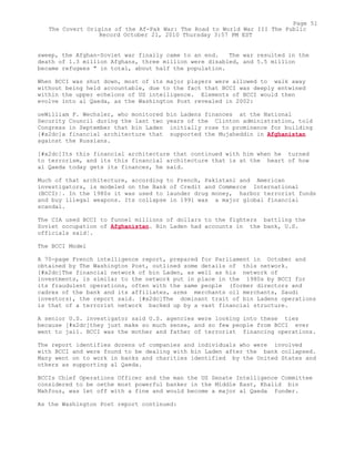 sweep, the Afghan-Soviet war finally came to an end. The war resulted in the
death of 1.3 million Afghans, three million were disabled, and 5.5 million
became refugees " in total, about half the population.
When BCCI was shut down, most of its major players were allowed to walk away
without being held accountable, due to the fact that BCCI was deeply entwined
within the upper echelons of US intelligence. Elements of BCCI would then
evolve into al Qaeda, as the Washington Post revealed in 2002:
oeWilliam F. Wechsler, who monitored bin Ladens finances at the National
Security Council during the last two years of the Clinton administration, told
Congress in September that bin Laden initially rose to prominence for building
[#x2dc]a financial architecture that supported the Mujaheddin in Afghanistan
against the Russians.
[#x2dc]Its this financial architecture that continued with him when he turned
to terrorism, and its this financial architecture that is at the heart of how
al Qaeda today gets its finances, he said.
Much of that architecture, according to French, Pakistani and American
investigators, is modeled on the Bank of Credit and Commerce International
(BCCI)¦. In the 1980s it was used to launder drug money, harbor terrorist funds
and buy illegal weapons. Its collapse in 1991 was a major global financial
scandal.
The CIA used BCCI to funnel millions of dollars to the fighters battling the
Soviet occupation of Afghanistan. Bin Laden had accounts in the bank, U.S.
officials said¦.
The BCCI Model
A 70-page French intelligence report, prepared for Parliament in October and
obtained by The Washington Post, outlined some details of this network.
[#x2dc]The financial network of bin Laden, as well as his network of
investments, is similar to the network put in place in the 1980s by BCCI for
its fraudulent operations, often with the same people (former directors and
cadres of the bank and its affiliates, arms merchants oil merchants, Saudi
investors), the report said. [#x2dc]The dominant trait of bin Ladens operations
is that of a terrorist network backed up by a vast financial structure.
A senior U.S. investigator said U.S. agencies were looking into these ties
because [#x2dc]they just make so much sense, and so few people from BCCI ever
went to jail. BCCI was the mother and father of terrorist financing operations.
The report identifies dozens of companies and individuals who were involved
with BCCI and were found to be dealing with bin Laden after the bank collapsed.
Many went on to work in banks and charities identified by the United States and
others as supporting al Qaeda.
BCCIs Chief Operations Officer and the man the US Senate Intelligence Committee
considered to be oethe most powerful banker in the Middle East, Khalid bin
Mahfouz, was let off with a fine and would become a major al Qaeda funder.
As the Washington Post report continued:
Page 51
The Covert Origins of the Af-Pak War: The Road to World War III The Public
Record October 21, 2010 Thursday 3:57 PM EST
 