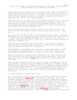oeThe French report highlighted the role of Saudi banker Khalid bin Mahfouz, a
former director of BCCI, whose sister is married to bin Laden. In 1995 bin
Mahfouz paid a $225 million fine in a settlement with U.S. prosecutors for his
role in the BCCI scandal and went on to serve as director of the National
Commercial Bank, one of Saudi Arabias largest¦.
Saudi officials, at the urging of the United States, audited his bank and found
that millions of dollars were being funneled through the bank to charities
controlled by bin Laden, U.S. officials and the French document said¦. U.S.
intelligence officials said Washington pushed for the audit of bin Mahfouzs
bank but was never allowed to question him.
Saudi officials [#x2dc]werent willing to let us talk to him, said one U.S.
source with direct knowledge of events, [#x2dc]and we asked at a very senior
level.
One vital point that most of the US mainstream media obscured when revealing
bin Mahfouz as a key al Qaeda funder was his heavy ongoing involvement with top
US officials and oil companies throughout BCCIs reign and after the banks
collapse. One of the few outlets to pick up on this was the Boston Herald, who
reported in December, 2001:
oeTwo billionaire Saudi families scrutinized by authorities for possible
financial ties to Osama bin Ladens terrorist network continue to engage in
major oil deals with leading U.S. corporations.
The bin Mahfouz and Al-Amoudi clans, who control three private Saudi Arabian
oil companies, are partners with U. S. firms in a series of ambitious oil
development and pipeline projects in central and south Asia, records show.
Working through their companies " Delta (NYSE:DAL) Oil, Nimir Petroleum and
Corral Petroleum " the Saudi families have formed international consortiums
with U. S. oil giants Texaco, Unocal, Amerada Hess and Frontera Resources.
(OOTC:FRTE)
These business relationships persist despite evidence that members of the two
Saudi families " headed by patriarchs Khalid bin Mahfouz and Mohammed Hussein
Al-Amoudi " have had ties to Islamic charities and companies linked financially
to bin Ladens al-Qaeda organization. So far, bin Mahfouz and Al-Amoudi¦ have
been left untouched by the U. S. Treasury Department, which has frozen the
assets of 150 individuals, companies and charities suspected of financing
terrorism¦.
II: oeThe Strategy of the Silk Route & 9/11
One of the worlds richest oil fields is on the eastern shore of the Caspian
sea, just northeast of Afghanistan. The Caspian oil reserves are of top
strategic importance in the quest to control the earths remaining oil supply.
The U.S. government developed a policy called oeThe Strategy of the Silk Route.
The strategy was designed to lock out Russia, China, and Iran from the oil in
this region. This called for U.S. corporations to construct an oil pipeline
running through Afghanistan. Since the mid 1990s, a consortium of US oil
companies led by Unocal, which was later bought by Chevron, have been pursuing
this goal. The plan was to build a Trans-Afghanistan Pipeline from
Turkmenistans natural gas fields to Pakistan. Unocal partnered with Saudi Delta
Page 52
The Covert Origins of the Af-Pak War: The Road to World War III The Public
Record October 21, 2010 Thursday 3:57 PM EST
 