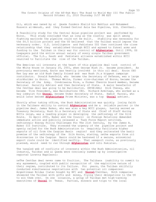 Oil, which was owned by al Qeada funders Khalid bin Mahfouz and Mohammed
Hussein al-Amoudi, and they formed Central Asia Gas Pipeline, Ltd. (CentGas).
A feasibility study for the Central Asian pipeline project was performed by
Enron. This study concluded that as long as the country was split among
fighting warlords the pipeline could not be built. Stability was necessary for
the $4.5 billion project and the US believed that the Taliban would impose the
necessary order. U.S. intelligence and Pakistans ISI then continued the close
relationship that they established through BCCI and agreed to funnel arms and
funding to the Taliban in their war for control of Afghanistan. Until 1999, US
taxpayers paid the entire annual salary of every single Taliban government
official. The U.S., Saudi and Pakistani alliance established within BCCI
reunited to facilitate the rise of the Taliban.
The American oil interests at the heart of this pipeline deal took control of
the White House on January 20, 2001, when George Bush Jr. became president. As
previously mentioned, Enron was heavily involved in this oil deal. Enron CEO
Ken Lay was an old Bush family friend and was Bush Jr.s biggest campaign
contributor. Donald Rumsfeld, who became the Secretary of Defense, was a large
stockholder in Enron. Thomas White, former vice-chairman of Enron, became the
Secretary of the Army. Condoleezza Rice, a former Chevron board member, became
National Security Advisor and then Secretary of State. A major benefactor of
the CentGas deal was going to be Halliburton. (NYSE:HAL) Dick Cheney, who
became Vice President, was Halliburtons CEO. Richard Armitage, who worked as a
key lobbyist for Unocal, became Under Secretary of State. Hamid Karzai, who
would later become Afghanistans Prime Minister, was a top Unocal adviser.
Shortly after taking office, the Bush Administration was quickly losing faith
in the Talibans ability to control Afghanistan and be a reliable partner in the
pipeline deal. James Baker, who was also a key BCCI player, having served as
Treasury Secretary, Bush Sr.s Secretary of State and Chief of Staff during
BCCIs reign, was a leading player in developing the oeStrategy of the Silk
Route. In April 2001, Baker and the Council on Foreign Relations demanded
immediate action and publicly released a Task Force Report entitled,
oeStrategic Energy Policy Challenges For The 21st Century, by the James A.
Baker III Institute. They stressed the urgency of the pipeline project and
openly called for the Bush Administration to oequickly facilitate higher
exports of oil from the Caspian Basin region? and they reiterated the basic
premise of the oeStrategy of the Silk Route, stating, oethe exports from oil
discoveries in the Caspian Basin could be hastened if a secure, economical
export route could be identified swiftly. That oeexport route, as previously
planned, would need to run through Afghanistan and into Pakistan.
The tangled web of conflicts of interests within the Bush Administration, oil
industry, Taliban and al Qaeda were concisely summed up by investigative
reporter Loretta Napoleoni:
oeThe CentGas deal never came to fruition. The Talibans inability to commit to
any agreement, coupled with public recognition of the exploitive nature of
their regime, contributed to its failure. For years, the Taliban skilfully
conducted simultaneous negotiations with two potential oil companies:
Argentinean Bridas [later bought by BP] and Unocal/CentGas. Both companies
showered the Taliban with gifts and money, flying their delegations to the US
to win them over. On one occasion, a group of Taliban met high-ranking
executives of Unocal in Texas. Parties, dinners and trips to the local
Page 53
The Covert Origins of the Af-Pak War: The Road to World War III The Public
Record October 21, 2010 Thursday 3:57 PM EST
 