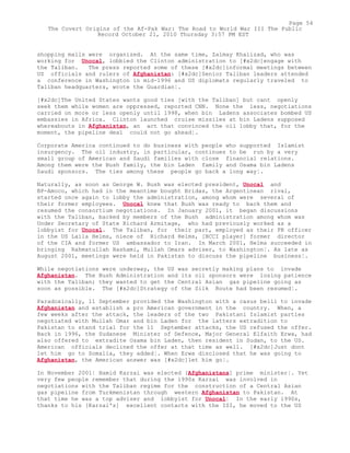 shopping malls were organized. At the same time, Zalmay Khalizad, who was
working for Unocal, lobbied the Clinton administration to [#x2dc]engage with
the Taliban. The press reported some of these [#x2dc]informal meetings between
US officials and rulers of Afghanistan: [#x2dc]Senior Taliban leaders attended
a conference in Washington in mid-1996 and US diplomats regularly traveled to
Taliban headquarters, wrote the Guardian¦.
[#x2dc]The United States wants good ties [with the Taliban] but cant openly
seek them while women are oppressed, reported CNN. None the less, negotiations
carried on more or less openly until 1998, when bin Ladens associates bombed US
embassies in Africa. Clinton launched cruise missiles at bin Ladens supposed
whereabouts in Afghanistan, an act that convinced the oil lobby that, for the
moment, the pipeline deal could not go ahead¦.
Corporate America continued to do business with people who supported Islamist
insurgency. The oil industry, in particular, continues to be run by a very
small group of American and Saudi families with close financial relations.
Among them were the Bush family, the bin Laden family and Osama bin Ladens
Saudi sponsors. The ties among these people go back a long way¦.
Naturally, as soon as George W. Bush was elected president, Unocal and
BP-Amoco, which had in the meantime bought Bridas, the Argentinean rival,
started once again to lobby the administration, among whom were several of
their former employees. Unocal knew that Bush was ready to back them and
resumed the consortium negotiations. In January 2001, it began discussions
with the Taliban, backed by members of the Bush administration among whom was
Under Secretary of State Richard Armitage, who had previously worked as a
lobbyist for Unocal. The Taliban, for their part, employed as their PR officer
in the US Laila Helms, niece of Richard Helms, [BCCI player] former director
of the CIA and former US ambassador to Iran. In March 2001, Helms succeeded in
bringing Rahmatullah Hashami, Mullah Omars adviser, to Washington¦. As late as
August 2001, meetings were held in Pakistan to discuss the pipeline business¦.
While negotiations were underway, the US was secretly making plans to invade
Afghanistan. The Bush Administration and its oil sponsors were losing patience
with the Taliban; they wanted to get the Central Asian gas pipeline going as
soon as possible. The [#x2dc]Strategy of the Silk Route had been resumed¦.
Paradoxically, 11 September provided the Washington with a casus belli to invade
Afghanistan and establish a pro American government in the country. When, a
few weeks after the attack, the leaders of the two Pakistani Islamist parties
negotiated with Mullah Omar and bin Laden for the latters extradition to
Pakistan to stand trial for the 11 September attacks, the US refused the offer.
Back in 1996, the Sudanese Minister of Defence, Major General Elfaith Erwa, had
also offered to extradite Osama bin Laden, then resident in Sudan, to the US.
American officials declined the offer at that time as well. [#x2dc]Just dont
let him go to Somalia, they added¦. When Erwa disclosed that he was going to
Afghanistan, the American answer was [#x2dc]let him go¦.
In November 2001¦ Hamid Karzai was elected [Afghanistans] prime minister¦. Yet
very few people remember that during the 1990s Karzai was involved in
negotiations with the Taliban regime for the construction of a Central Asian
gas pipeline from Turkmenistan through western Afghanistan to Pakistan. At
that time he was a top adviser and lobbyist for Unocal¦ In the early 1990s,
thanks to his [Karzai's] excellent contacts with the ISI, he moved to the US
Page 54
The Covert Origins of the Af-Pak War: The Road to World War III The Public
Record October 21, 2010 Thursday 3:57 PM EST
 