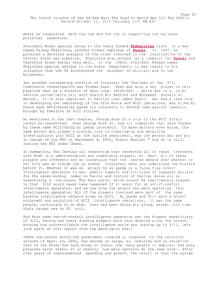 where he cooperated with the CIA and the ISI in supporting the Talibans
political adventure.
President Bushs special envoy to the newly formed Afghanistan state is a man
named Zalmay Khalilzad, another former employee of Unocal. In 1997, he
produced a detailed analysis of the risks involved in the construction of the
Central Asian gas pipeline. Khalilzad also worked as a lobbyist for Unocal and
therefore knows Karzai very well. In the 1980s¦ President Reagan named
Khalilzad special adviser to the State Department; it was thanks to his
influence that the US accelerated the shipment of military aid to the
Mujahedin.
Yet another interesting conflict of interest: the Chairman of the 9/11
Commission investigation was Thomas Kean. Kean was also a key player in this
pipeline deal as a director of Hess Corp. (NYSE:HES) , which was in a joint
venture called Delta Oil, with Khalid Bin Mahfouz and Mohammed Hussein al
Amoudi. It is also important to mention that James Baker, who had a lead role
in developing the oeStrategy of the Silk Route and BCCI operations, was hired by
these same BCCI/Saudi/al Qaeda oil interests to defend them against lawsuits
brought by families of 9/11 victims.
As mentioned in the last chapter, George Bush Sr.s role in the BCCI Affair
cannot be overstated. Even George Bush Jr. had oil companies that were funded
by these same BCCI/Saudi/al Qaeda interests. To make matters even worse, the
same person who played a pivotal role in covering-up and derailing
investigations into BCCI at the Justice Department, was the person who was put
in charge of the FBI on September 4, 2001, Robert Mueller " and he is still
running the FBI under Obama.
In summation, the CentGas oil consortium that connected all of these interests
with Bush Jr.s administration are undeniably suspect, at best. All of these
players and interests are so incestuous that the heated debate over whether or
not 9/11 was an inside job is almost irrelevant when you understand the history
behind it. Whether it was an attack by al Qaeda or a false flag covert
intelligence operation to win public support and trillions of taxpayer dollars
for the never-ending oeWar on Terror and control of Central Asian oil is
essentially a non-issue. The main point, which cannot be legitimately argued,
is that 9/11 would never have happened if it wasnt for an out-of-control
intelligence apparatus, and we now know the people who were operating that
intelligence apparatus. All of the players involved were part of the same
banking intelligence network known as BCCI. Al Qaeda and 9/11 were a direct
outgrowth and evolution of BCCI intelligence operations. It was the same
people, continuing to do what they had been doing all along, except this time
their target was on US soil.
And this same out-of-control intelligence apparatus was the biggest beneficiary
of 9/11, having had their funding budgets more than doubled since the attack.
Knowing how uncontrollable the intelligence world was leading up to 9/11, lets
look again at this report from the Washington Post:
oeThe top-secret world the government created in response to the terrorist
attacks of Sept. 11, 2001, has become so large, so unwieldy and so secretive
that no one knows how much money it costs, how many people it employs, how many
programs exist within it or exactly how many agencies do the same work¦. After
nine years of unprecedented spending and growth, the result is that the system
Page 55
The Covert Origins of the Af-Pak War: The Road to World War III The Public
Record October 21, 2010 Thursday 3:57 PM EST
 