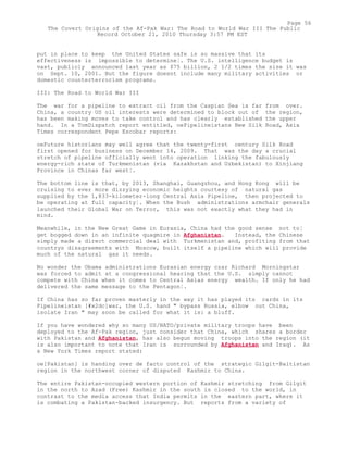 put in place to keep the United States safe is so massive that its
effectiveness is impossible to determine¦. The U.S. intelligence budget is
vast, publicly announced last year as $75 billion, 2 1/2 times the size it was
on Sept. 10, 2001. But the figure doesnt include many military activities or
domestic counterterrorism programs.
III: The Road to World War III
The war for a pipeline to extract oil from the Caspian Sea is far from over.
China, a country US oil interests were determined to block out of the region,
has been making moves to take control and has clearly established the upper
hand. In a TomDispatch report entitled, oePipelineistans New Silk Road, Asia
Times correspondent Pepe Escobar reports:
oeFuture historians may well agree that the twenty-first century Silk Road
first opened for business on December 14, 2009. That was the day a crucial
stretch of pipeline officially went into operation linking the fabulously
energy-rich state of Turkmenistan (via Kazakhstan and Uzbekistan) to Xinjiang
Province in Chinas far west¦.
The bottom line is that, by 2013, Shanghai, Guangzhou, and Hong Kong will be
cruising to ever more dizzying economic heights courtesy of natural gas
supplied by the 1,833-kilometer-long Central Asia Pipeline, then projected to
be operating at full capacity¦. When the Bush administrations armchair generals
launched their Global War on Terror, this was not exactly what they had in
mind.
Meanwhile, in the New Great Game in Eurasia, China had the good sense not to¦
get bogged down in an infinite quagmire in Afghanistan. Instead, the Chinese
simply made a direct commercial deal with Turkmenistan and, profiting from that
countrys disagreements with Moscow, built itself a pipeline which will provide
much of the natural gas it needs.
No wonder the Obama administrations Eurasian energy czar Richard Morningstar
was forced to admit at a congressional hearing that the U.S. simply cannot
compete with China when it comes to Central Asias energy wealth. If only he had
delivered the same message to the Pentagon¦.
If China has so far proven masterly in the way it has played its cards in its
Pipelineistan [#x2dc]war, the U.S. hand " bypass Russia, elbow out China,
isolate Iran " may soon be called for what it is: a bluff.
If you have wondered why so many US/NATO/private military troops have been
deployed to the Af-Pak region, just consider that China, which shares a border
with Pakistan and Afghanistan, has also begun moving troops into the region (it
is also important to note that Iran is surrounded by Afghanistan and Iraq). As
a New York Times report stated:
oe[Pakistan] is handing over de facto control of the strategic Gilgit-Baltistan
region in the northwest corner of disputed Kashmir to China.
The entire Pakistan-occupied western portion of Kashmir stretching from Gilgit
in the north to Azad (Free) Kashmir in the south is closed to the world, in
contrast to the media access that India permits in the eastern part, where it
is combating a Pakistan-backed insurgency. But reports from a variety of
Page 56
The Covert Origins of the Af-Pak War: The Road to World War III The Public
Record October 21, 2010 Thursday 3:57 PM EST
 