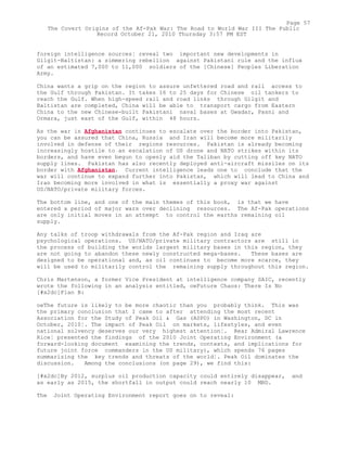 foreign intelligence sources¦ reveal two important new developments in
Gilgit-Baltistan: a simmering rebellion against Pakistani rule and the influx
of an estimated 7,000 to 11,000 soldiers of the [Chinese] Peoples Liberation
Army.
China wants a grip on the region to assure unfettered road and rail access to
the Gulf through Pakistan. It takes 16 to 25 days for Chinese oil tankers to
reach the Gulf. When high-speed rail and road links through Gilgit and
Baltistan are completed, China will be able to transport cargo from Eastern
China to the new Chinese-built Pakistani naval bases at Gwadar, Pasni and
Ormara, just east of the Gulf, within 48 hours.
As the war in Afghanistan continues to escalate over the border into Pakistan,
you can be assured that China, Russia and Iran will become more militarily
involved in defense of their regions resources. Pakistan is already becoming
increasingly hostile to an escalation of US drone and NATO strikes within its
borders, and have even begun to openly aid the Taliban by cutting off key NATO
supply lines. Pakistan has also recently deployed anti-aircraft missiles on its
border with Afghanistan. Current intelligence leads one to conclude that the
war will continue to expand further into Pakistan, which will lead to China and
Iran becoming more involved in what is essentially a proxy war against
US/NATO/private military forces.
The bottom line, and one of the main themes of this book, is that we have
entered a period of major wars over declining resources. The Af-Pak operations
are only initial moves in an attempt to control the earths remaining oil
supply.
Any talks of troop withdrawals from the Af-Pak region and Iraq are
psychological operations. US/NATO/private military contractors are still in
the process of building the worlds largest military bases in this region, they
are not going to abandon these newly constructed mega-bases. These bases are
designed to be operational and, as oil continues to become more scarce, they
will be used to militarily control the remaining supply throughout this region.
Chris Martenson, a former Vice President at intelligence company SAIC, recently
wrote the following in an analysis entitled, oeFuture Chaos: There Is No
[#x2dc]Plan B:
oeThe future is likely to be more chaotic than you probably think. This was
the primary conclusion that I came to after attending the most recent
Association for the Study of Peak Oil & Gas (ASPO) in Washington, DC in
October, 2010¦. The impact of Peak Oil on markets, lifestyles, and even
national solvency deserves our very highest attention¦. Rear Admiral Lawrence
Rice¦ presented the findings of the 2010 Joint Operating Environment (a
forward-looking document examining the trends, contexts, and implications for
future joint force commanders in the US military), which spends 76 pages
summarizing the key trends and threats of the world¦. Peak Oil dominates the
discussion. Among the conclusions (on page 29), we find this:
[#x2dc]By 2012, surplus oil production capacity could entirely disappear, and
as early as 2015, the shortfall in output could reach nearly 10 MBD.
The Joint Operating Environment report goes on to reveal:
Page 57
The Covert Origins of the Af-Pak War: The Road to World War III The Public
Record October 21, 2010 Thursday 3:57 PM EST
 