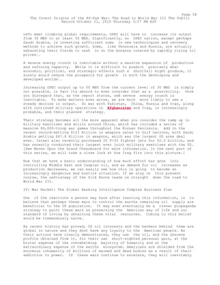 oeTo meet climbing global requirements, OPEC will have to increase its output
from 30 MBD to at least 50 MBD. Significantly, no OPEC nation, except perhaps
Saudi Arabia, is investing sufficient sums in new technologies and recovery
methods to achieve such growth. Some, like Venezuela and Russia, are actually
exhausting their fields to cash in on the bonanza created by rapidly rising oil
prices¦.
A severe energy crunch is inevitable without a massive expansion of production
and refining capacity. While it is difficult to predict precisely what
economic, political, and strategic effects such a shortfall might produce, it
surely would reduce the prospects for growth in both the developing and
developed worlds¦.
Increasing OPEC output up to 50 MBD from the current level of 30 MBD is simply
not possible, in fact its absurd to even consider that as a possibility. Once
you disregard that, as the report states, oeA severe energy crunch is
inevitable. To make matters even worse, we are much more likely to see a
steady decline in output. So war with Pakistan, China, Russia and Iran, along
with continued military operations in Afghanistan and Iraq, is increasingly
probable, and their planned strategy.
Their strategy becomes all the more apparent when you consider the ramp up in
military exercises and drills around China, which has included a series of
massive 86,000-troop war games throughout the Korean Peninsula. Add in the
recent record-setting $123 Billion in weapons sales to Gulf nations, with Saudi
Arabia getting $67.8 Billion in weapons, which was the largest US arms deal
ever. Israel also recently purchased 20 F-35 fighter jets for $2.5 billion, and
has recently conducted their largest ever joint military exercises with the US.
[See Moves Upon the Grand Chessboard for more information. In the next part of
this series, we will take a close look at how Iraq fits into this picture.]
Now that we have a basic understanding of how much effort has gone into
controlling Middle East and Caspian oil, and as demand for oil increases as
production decreases, we can easily see how this is going to become an
increasingly dangerous and hostile situation. If we stay on this present
course, the oeStrategy of the Silk Route leads us straight down the road to
World War III.
IV: War Racket: The Global Banking Intelligence Complex Business Plan
One of the reactions a person may have after learning this information, is to
believe that perhaps these wars to control the earths remaining oil supply are
beneficial to the US population. It may even eventually be a clever propaganda
strategy to paint these wars as preserving the American way of life and our
standard of living by obtaining these vital resources. Coming to this belief
would be tremendously naïve.
As recent history has proved, US oil interests and the bankers behind them are
global in nature and they dont have any loyalty to the American people. As
their actions have clearly demonstrated, they use the oil, and the obscene
profits obtained from it, for their own short-sighted personal gain, at the
brutal expense of the overwhelming majority of humanity and at the
extraordinary expense of the earths ecosystem. Americans are shielded from the
enormous inhumanity of millions of maimed and dead bodies as a result of their
addiction to power. If these wars continue to escalate, they will inevitably
Page 58
The Covert Origins of the Af-Pak War: The Road to World War III The Public
Record October 21, 2010 Thursday 3:57 PM EST
 