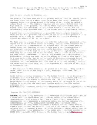 lead to more attacks on American soil.
The profits from these wars are also a primary driving factor in having them in
the first place, and is a major incentive to keep them going. Billions of
taxpayer dollars are thrown around in the oefog of war, in what is called a
oefree-fraud zone. The military companies and the bankers behind them reap
huge profits in the process. So fighting these highly profitable wars, for
highly profitable resources, is the ultimate win-win situation, and the
deliberately chosen business model for the Global Banking Intelligence Complex.
A point that clearly demonstrates the parasitic nature and pure insanity of
this: the worlds #1 polluter and consumer of oil is the US/NATO/private military
machine. So while they so desperately fight for oil, they are burning up
significant amounts of it in the process.
The fact that the average American never gets the information presented in this
report via mainstream media proves how tightly controlled the corporate media
is. It also clearly demonstrates the blatant fact that the Global Banking
Cartel doesnt want American citizens to have even a basic understanding of
geo-strategic interests and how power really functions. Above all, the
American public must be kept in its place, as the cartel emphatically believes
that they are the kings and we are the serfs, and it is none of our business
how they conduct themselves. If you are not already a multi-millionaire or
billionaire, you have now been marked for either servitude or slow death. That
is a very harsh truth, but in the new world of declining resources, looted
economies and environmental upheaval, this is the unfortunate reality of the
situation. Until the American public can wake up to this new reality, turn off
the television and fight back, our living standards will continue to decline at
an increasing rate.
~~ The next part of this series will be posted in a few days. Stay tuned for
oeThe Covert Origins of the Iraq War: BCCI, Kissinger Associates, SAIC, &
Robert Gates.
David DeGraw, a regular contributor to The Public Record, is an investigative
journalist whose work has been featured in numerous publications and websites.
He is the founder and editor of AmpedStatus.com, editorial director of
MediaChannel.org and author of The Economic Elite Vs. The People of the United
States. To be notified via email about further articles from this series,
subscribe here.
href="http://api.tweetmeme.com/share?url=http%3A%2F%2Fpubrecord.org%2Fspecial-to-the-public-
Newstex ID: PBRC-5083-49955818
SUBJECT: RELIGION (93%); TERRORISM (93%); TERRORIST ORGANIZATIONS (91%); MUSLIMS
& ISLAM (90%); LAW ENFORCEMENT (90%); SPECIAL INVESTIGATIVE FORCES (90%);
INVESTIGATIONS (90%); POLITICS (90%); WAR & CONFLICT (90%); REBELLIONS &
INSURGENCIES (90%); EMBASSIES & CONSULATES (65%); OIL SERVICES INDUSTRY (79%);
INTERNATIONAL LAW (77%); INTELLIGENCE SERVICES (76%); ESPIONAGE (76%);
COUNTERTERRORISM (76%); STATE DEPARTMENTS & FOREIGN SERVICES (75%); BANKING &
FINANCE (75%); NATURAL GAS PRODUCTS (74%); OIL & GAS INDUSTRY (73%); NATIONAL
SECURITY (71%); KIDNAPPING & ABDUCTION (69%); LEGISLATIVE BODIES (65%); LOBBYING
(65%); SHOOTINGS (64%); LEGISLATORS (64%); FIRES (60%); POLITICAL PARTIES (60%);
RIOTS (60%); AL-QAEDA (90%) Special to The Public Record;af-pak;Afghanistan;
Page 59
The Covert Origins of the Af-Pak War: The Road to World War III The Public
Record October 21, 2010 Thursday 3:57 PM EST
 