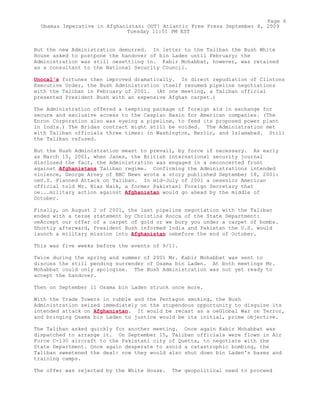 But the new Administration demurred. In letter to the Taliban the Bush White
House asked to postpone the handover of bin Laden until February; the
Administration was still oesettling in. Kabir Mohabbat, however, was retained
as a consultant to the National Security Council.
Unocal's fortunes then improved dramatically. In direct repudiation of Clintons
Executive Order, the Bush Administration itself resumed pipeline negotiations
with the Taliban in February of 2001. (At one meeting, a Taliban official
presented President Bush with an expensive Afghan carpet.)
The Administration offered a tempting package of foreign aid in exchange for
secure and exclusive access to the Caspian Basin for American companies. (The
Enron Corporation also was eyeing a pipeline, to feed its proposed power plant
in India.) The Bridas contract might still be voided. The Administration met
with Taliban officials three times: in Washington, Berlin, and Islamabad. Still
the Taliban refused.
But the Bush Administration meant to prevail, by force if necessary. As early
as March 15, 2001, when Janes, the British international security journal
disclosed the fact, the Administration was engaged in a oeconcerted front
against Afghanistans Taliban regime. Confirming the Administrations intended
violence, George Arney of BBC News wrote a story published September 18, 2001:
oeU.S. Planned Attack on Taliban. In mid-July of 2001 a oesenior American
official told Mr. Niaz Naik, a former Pakistani Foreign Secretary that
oe...military action against Afghanistan would go ahead by the middle of
October.
Finally, on August 2 of 2001, the last pipeline negotiation with the Taliban
ended with a terse statement by Christina Rocca of the State Department:
oeAccept our offer of a carpet of gold or we bury you under a carpet of bombs.
Shortly afterward, President Bush informed India and Pakistan the U.S. would
launch a military mission into Afghanistan oebefore the end of October.
This was five weeks before the events of 9/11.
Twice during the spring and summer of 2001 Mr. Kabir Mohabbat was sent to
discuss the still pending surrender of Osama bin Laden. At both meetings Mr.
Mohabbat could only apologize. The Bush Administration was not yet ready to
accept the handover.
Then on September 11 Osama bin Laden struck once more.
With the Trade Towers in rubble and the Pentagon smoking, the Bush
Administration seized immediately on the stupendous opportunity to disguise its
intended attack on Afghanistan. It would be recast as a oeGlobal War on Terror,
and bringing Osama bin Laden to justice would be its initial, prime objective.
The Taliban asked quickly for another meeting. Once again Kabir Mohabbat was
dispatched to arrange it. On September 15, Taliban officials were flown in Air
Force C-130 aircraft to the Pakistani city of Quetta, to negotiate with the
State Department. Once again desperate to avoid a catastrophic bombing, the
Taliban sweetened the deal: now they would also shut down bin Laden's bases and
training camps.
The offer was rejected by the White House. The geopolitical need to proceed
Page 6
Obamas Imperative in Afghanistan: OUT! Atlantic Free Press September 8, 2009
Tuesday 11:51 PM EST
 