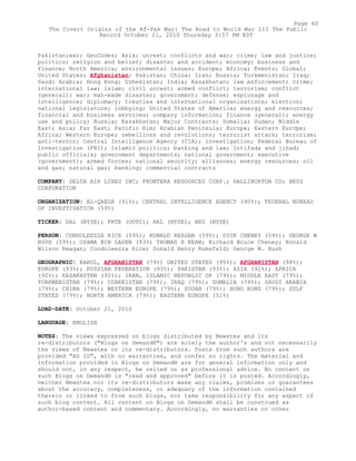 Pakistan;war; GeoCodes; Asia; unrest; conflicts and war; crime; law and justice;
politics; religion and belief; disaster and accident; economy; business and
finance; North America; environmental issues; Europe; Africa; Events; Global;
United States; Afghanistan; Pakistan; China; Iran; Russia; Turkmenistan; Iraq;
Saudi Arabia; Hong Kong; Uzbekistan; India; Kazakhstan; law enforcement; crime;
international law; islam; civil unrest; armed conflict; terrorism; conflict
(general); war; man-made disaster; government; defense; espionage and
intelligence; diplomacy; treaties and international organisations; election;
national legislature; lobbying; United States of America; energy and resources;
financial and business services; company information; finance (general); energy
use and policy; Russia; Kazakhstan; Major Contracts; Somalia; Sudan; Middle
East; Asia; Far East; Pacific Rim; Arabian Peninsula; Europe; Eastern Europe;
Africa; Western Europe; rebellions and revolutions; terrorist attack; terrorism;
anti-terror; Central Intelligence Agency (CIA); investigation; Federal Bureau of
Investigation (FBI); Islamic politics; banking and law; Intifada and jihad;
public officials; government departments; national government; executive
(government); armed forces; national security; alliances; energy resources; oil
and gas; natural gas; banking; commercial contracts
COMPANY: DELTA AIR LINES INC; FRONTERA RESOURCES CORP.; HALLIBURTON CO; HESS
CORPORATION
ORGANIZATION: AL-QAEDA (91%); CENTRAL INTELLIGENCE AGENCY (90%); FEDERAL BUREAU
OF INVESTIGATION (59%)
TICKER: DAL (NYSE); FRTE (OOTC); HAL (NYSE); HES (NYSE)
PERSON: CONDOLEEZZA RICE (59%); RONALD REAGAN (59%); DICK CHENEY (59%); GEORGE W
BUSH (59%); OSAMA BIN LADEN (83%) THOMAS H KEAN; Richard Bruce Cheney; Ronald
Wilson Reagan; Condoleezza Rice; Donald Henry Rumsfeld; George W. Bush
GEOGRAPHIC: KABUL, AFGHANISTAN (79%) UNITED STATES (95%); AFGHANISTAN (94%);
EUROPE (93%); RUSSIAN FEDERATION (93%); PAKISTAN (93%); ASIA (92%); AFRICA
(92%); KAZAKHSTAN (92%); IRAN, ISLAMIC REPUBLIC OF (79%); MIDDLE EAST (79%);
TURKMENISTAN (79%); UZBEKISTAN (79%); IRAQ (79%); SOMALIA (79%); SAUDI ARABIA
(79%); CHINA (79%); WESTERN EUROPE (79%); SUDAN (79%); HONG KONG (79%); GULF
STATES (79%); NORTH AMERICA (79%); EASTERN EUROPE (51%)
LOAD-DATE: October 21, 2010
LANGUAGE: ENGLISH
NOTES: The views expressed on blogs distributed by Newstex and its
re-distributors ("Blogs on Demand®") are solely the author's and not necessarily
the views of Newstex or its re-distributors. Posts from such authors are
provided "AS IS", with no warranties, and confer no rights. The material and
information provided in Blogs on Demand® are for general information only and
should not, in any respect, be relied on as professional advice. No content on
such Blogs on Demand® is "read and approved" before it is posted. Accordingly,
neither Newstex nor its re-distributors make any claims, promises or guarantees
about the accuracy, completeness, or adequacy of the information contained
therein or linked to from such blogs, nor take responsibility for any aspect of
such blog content. All content on Blogs on Demand® shall be construed as
author-based content and commentary. Accordingly, no warranties or other
Page 60
The Covert Origins of the Af-Pak War: The Road to World War III The Public
Record October 21, 2010 Thursday 3:57 PM EST
 