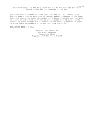 guarantees will be offered as to the quality of the opinions, commentary or
anything else offered on such Blogs on Demand®. Reader's comments reflect their
individual opinion and their publication within Blogs on Demand® shall not infer
or connote an endorsement by Newstex or its re-distributors of such reader's
comments or views. Newstex and its re-distributors expressly reserve the right
to delete posts and comments at its and their sole discretion.
PUBLICATION-TYPE: Web Blog
Copyright 2010 Newstex LLC
All Rights Reserved
Newstex Web Blogs
Copyright 2010 The Public Record
Page 61
The Covert Origins of the Af-Pak War: The Road to World War III The Public
Record October 21, 2010 Thursday 3:57 PM EST
 