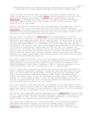 really thought it would be easy, and that's why Karzai seemed a good bet. A
former consultant for U.S. oil giant Unocal, Karzai was part of the late 1990s
negotiations between the Taliban and Unocal for a gas pipeline through
Afghanistan to Pakistan and India. The US. was negotiating with the Taliban
until four months before 9-11. They thought a quick victory would put the
pipeline back on the agenda.
Karzai, however, had literally no political base among the competing tribes in
the country. And it is the tribes that fill the "civil society" vacuum in
Afghanistan. His support was American money and military force, and Afghan opium
producers. Now that the Americans want him out, political support comes almost
exclusively from the warlords and opium producers.
But the root of corruption in Afghanistan is not Hamid Karzai. It is the
determination of the U.S. to ensure that no future elected government will take
democratic governance seriously. While fighting their so-called "war on terror"
and its Islamic fundamentalist ideology, the Americans are even more determined
to block the establishment of a government that would stand for the national
interests of the country. That sort of government was entrenched in the articles
of the secular constitution established in 1964. But the U.S. changed that
constitution soon after the invasion, and it now states that Islam is supreme:
that no laws can violate "the sacred religion of Islam." The new Political
Parties Law also states that political parties cannot pursue policies that are
"contrary to Islam," which meant that secular parties were effectively excluded
from the 2005 parliamentary elections.
The results were predictable: 133 of the 249 members elected to the House of the
People had fought in the vicious internecine mujahideen war which virtually
destroyed Kabul and fostered the creation of the Taliban. According to the
Afghan Independent Human Rights Commission, "80% of winning candidates in the
provinces and more than 60% in Kabul have links to armed groups."
The U.S.-sponsored mujahideen war against the Soviets eliminated thousands of
former communist government officials. Communists they may have been, but they
were also secularists who established a functioning national government with
actual social programs, education budgets, human rights (including women's
rights) and health care, as well as a professional army. Many of the secular
figures in- volved ended up dead in the Cold War fury unleashed by the U.S.
through its proxy fanatics. Civil society was effectively destroyed. Any state
that followed would, by definition, be Islamic.
Given the results of the 2005 election, the absence of any significant secular
culture to draw on, and the need for some semblance of security, Karzai ended up
appointing some of the most vicious warlords in the country to senior government
posts. To call this a government at all is misleading.
Dan Everts, the former NATO special representative in Afghanistan, believes that
the U.S. consciously sabotaged genuinely democratic government. And when you set
up government to fail, you get corruption because government is then seen as
simply a way of accumulating personal wealth and power.
The notion that 21,000 more US. troops, backed by social workers, community
developers and police trainers, are going to change things is delusional.
Corruption and Islamic authoritarianism are now effectively enshrined in
Afghanistan's constitution and the culture, courtesy of U.S. foreign policy.
Page 63
REAPING THE RESULTS OF IDEOLOGICAL FOLLY: Afghanistan troubles flow from
perverse U.S. foreign policy CCPA Monitor July 2009 - August 2009
 