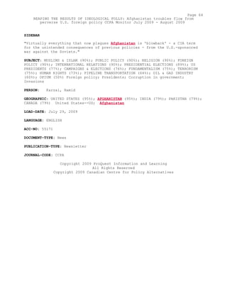 SIDEBAR
"Virtually everything that now plagues Afghanistan is 'blowback' - a CIA term
for the unintended consequences of previous policies - from the U.S.-sponsored
war against the Soviets."
SUBJECT: MUSLIMS & ISLAM (90%); PUBLIC POLICY (90%); RELIGION (90%); FOREIGN
POLICY (90%); INTERNATIONAL RELATIONS (90%); PRESIDENTIAL ELECTIONS (89%); US
PRESIDENTS (77%); CAMPAIGNS & ELECTIONS (76%); FUNDAMENTALISM (75%); TERRORISM
(75%); HUMAN RIGHTS (73%); PIPELINE TRANSPORTATION (64%); OIL & GAS INDUSTRY
(60%); OPIUM (50%) Foreign policy; Presidents; Corruption in government;
Invasions
PERSON: Karzai, Hamid
GEOGRAPHIC: UNITED STATES (95%); AFGHANISTAN (95%); INDIA (79%); PAKISTAN (79%);
CANADA (79%) United States--US; Afghanistan
LOAD-DATE: July 29, 2009
LANGUAGE: ENGLISH
ACC-NO: 55171
DOCUMENT-TYPE: News
PUBLICATION-TYPE: Newsletter
JOURNAL-CODE: CCPA
Copyright 2009 ProQuest Information and Learning
All Rights Reserved
Copyright 2009 Canadian Centre for Policy Alternatives
Page 64
REAPING THE RESULTS OF IDEOLOGICAL FOLLY: Afghanistan troubles flow from
perverse U.S. foreign policy CCPA Monitor July 2009 - August 2009
 