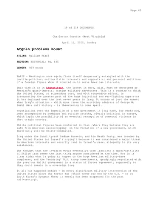 19 of 214 DOCUMENTS
Charleston Gazette (West Virginia)
April 11, 2010, Sunday
Afghan problems mount
BYLINE: William Pfaff
SECTION: EDITORIAL; Pg. P3C
LENGTH: 939 words
PARIS - Washington once again finds itself dangerously entangled with the
hostile policies, nationalistic interests and supporters, and personal ambitions
of a foreign figure whom it counted on to serve American interests.
This time it is in Afghanistan, the latest in what, alas, must be described as
America's quasi-imperial foreign military adventures. This is a country to which
the United States, at stupendous cost, and with stupendous effort, is
transporting the greater part of the huge logistical and war-fighting apparatus
it has deployed over the last seven years in Iraq. It occurs at just the moment
when Iraq's situation - which none (save the surviving admirers of George W.
Bush) dare call victory - is threatening to come apart.
Negotiations over the formation of a new government in Iraq have, for weeks now,
been accompanied by bombings and suicide attacks, clearly political in nature,
which imply the possibility of an eventual resumption of communal violence in
that tragic country.
Shiite political figures have conferred in Iran (where they believe they are
safe from American eavesdropping) on the formation of a new government, which
inevitably will be Shiite-dominated.
Iraq under the Sunni tyrant Saddam Hussein, and his Baath Party, was invaded by
the United States (at Israel's urging!) because it was considered a major threat
to American interests and security (and in Israel's case, allegedly to its very
existence).
The thought that the invasion would eventually turn Iraq into a quasi-satellite
of Shiite Iran seems the last thing anyone considered at the time. Nor is it
clear today what is going to happen to the huge American military-base
complexes, and the "enduring" U.S. troop commitments, grudgingly negotiated with
the previous Maliki government in a status of forces agreement, supposedly so
they could remain in a sovereign Iraq.
It all has happened before - in every significant military intervention of the
United States since the Korean War (which never was won by the U.S. - or by
South Korea's Syngman Rhee; it merely has been suspended for the past
half-century).
Page 65
 
