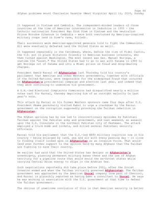 It happened in Vietnam and Cambodia. The independent-minded leaders of those
countries at the time of American intervention in Indochina in 1955 - the
Catholic nationalist President Ngo Dinh Diem in Vietnam and the neutralist
Prince Norodom Sihanouk in Cambodia - were both overturned by American-inspired
military coups (and in Diem's case, killed).
Their successors were American-appointed generals told to fight the Communists.
All were eventually defeated (and the United States as well).
It happened repeatedly in the Caribbean, where, before the rise of Fidel Castro,
the U.S. put in place dictators friendly to American business interests, who
then turned against Washington. The most recent was Gen. Manuel Noriega, a
onetime CIA "asset." The United States had to go to war with Panama in 1989 to
get Noriega out of Panama and into a Miami prison on fraud and drug-dealing
charges.
President Hamid Karzai of Afghanistan last Thursday told his country's
parliament that American and other Western governments, together with officials
of the United Nations, were responsible for the widespread fraud that occurred
in Afghanistan's presidential campaign and election last year, and indeed that
they were continuing to undermine his government.
A U.N.-led Electoral Complaints Commission had disqualified nearly a million
votes cast for Karzai, thereby depriving him of an outright majority in last
year's vote.
This attack by Karzai on his former Western sponsors came four days after U.S.
President Obama personally visited Kabul to urge a crackdown by the Karzai
government on the corruption supposedly provoking the Taliban rebellion in
Afghanistan.
The Afghan uprising has by now led to insurrectionary episodes by Pakistani
Taliban against the Pakistan army and government, and last weekend, an assault
upon the U.S. Consulate in the northern Pakistan city of Peshawar. The attack
employed a truck bomb and rockets, and killed several Pakistani security
officials.
Karzai told his parliament that the U.S.-led NATO military coalition now in his
country - being enlarged by land, sea and air with every passing day - is close
to finding itself looked upon in Afghanistan as an invasion force. That would
lend even further support to the opinion held by many Afghans that the Taliban
are fighting to save their country.
He earlier had said that the United States has designs on Afghanistan's
sovereignty, planning permanent military bases there and the use of Afghan
territory for a pipeline route that would avoid the ex-Soviet states while
carrying Central Asian energy to ships in the Arabian Sea.
Such negotiations reportedly did take place before 2001, after the Soviet
invasion ended and when the Taliban initially governed Afghanistan. The Taliban
government was approached by the American Unocal company (now part of Chevron),
and Karzai is plausibly reported as having been a consultant to Unocal. He says
he was working in association with the U.S. government at that time to defeat
the Taliban government.
The obvious if unwelcome conclusion of this is that American security is better
Page 66
Afghan problems mount Charleston Gazette (West Virginia) April 11, 2010, Sunday
 