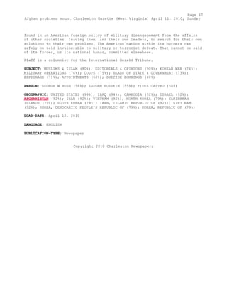 found in an American foreign policy of military disengagement from the affairs
of other societies, leaving them, and their own leaders, to search for their own
solutions to their own problems. The American nation within its borders can
safely be said invulnerable to military or terrorist defeat. That cannot be said
of its forces, or its national honor, committed elsewhere.
Pfaff is a columnist for the International Herald Tribune.
SUBJECT: MUSLIMS & ISLAM (90%); EDITORIALS & OPINIONS (90%); KOREAN WAR (76%);
MILITARY OPERATIONS (76%); COUPS (75%); HEADS OF STATE & GOVERNMENT (73%);
ESPIONAGE (71%); APPOINTMENTS (68%); SUICIDE BOMBINGS (68%)
PERSON: GEORGE W BUSH (56%); SADDAM HUSSEIN (55%); FIDEL CASTRO (50%)
GEOGRAPHIC: UNITED STATES (99%); IRAQ (94%); CAMBODIA (92%); ISRAEL (92%);
AFGHANISTAN (92%); IRAN (92%); VIETNAM (92%); NORTH KOREA (79%); CARIBBEAN
ISLANDS (79%); SOUTH KOREA (79%); IRAN, ISLAMIC REPUBLIC OF (92%); VIET NAM
(92%); KOREA, DEMOCRATIC PEOPLE'S REPUBLIC OF (79%); KOREA, REPUBLIC OF (79%)
LOAD-DATE: April 12, 2010
LANGUAGE: ENGLISH
PUBLICATION-TYPE: Newspaper
Copyright 2010 Charleston Newspapers
Page 67
Afghan problems mount Charleston Gazette (West Virginia) April 11, 2010, Sunday
 
