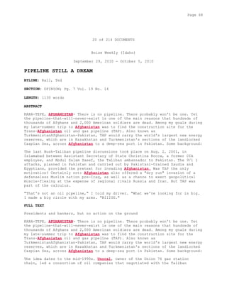 20 of 214 DOCUMENTS
Boise Weekly (Idaho)
September 29, 2010 - October 5, 2010
PIPELINE STILL A DREAM
BYLINE: Rall, Ted
SECTION: OPINION; Pg. 7 Vol. 19 No. 14
LENGTH: 1130 words
ABSTRACT
KARA-TEPE, AFGHANISTAN- There is no pipeline. There probably won't be one. Yet
the pipeline-that-will-never-exist is one of the main reasons that hundreds of
thousands of Afghans and 2,000 American soldiers are dead. Among my goals during
my late-summer trip to Afghanistan was to find the construction site for the
Trans-Afghanistan oil and gas pipeline (TAP). Also known as
TurkmenistanAfghanistan-Pakistan, TAP would carry the world's largest new energy
reserves, which are in Kazakhstan and Turkmenistan's sections of the landlocked
Caspian Sea, across Afghanistan to a deep-sea port in Pakistan. Some background:
The last Bush-Taliban pipeline discussions took place on Aug. 2, 2001, in
Islamabad between Assistant Secretary of State Christina Rocca, a former CIA
employee, and Abdul Salam Zaeef, the Taliban ambassador to Pakistan. The 9/1 1
attacks, planned in Pakistan and carried out by Pakistani-trained Saudis and
Egyptians, provided the pretext for invading Afghanistan. Was TAP the only
motivation? Certainly not: Afghanistan also offered a "dry run" invasion of a
defenseless Muslim nation pre-Iraq, as well as a chance to exert geopolitical
muscle-flexing at the expense of regional rivals Russia and Iran. But TAP was
part of the calculus.
"That's not an oil pipeline," I told my driver. "What we're looking for is big.
I made a big circle with my arms. "BIIIGG."
FULL TEXT
Presidents and bankers, but no action on the ground
KARA-TEPE, AFGHANISTAN- There is no pipeline. There probably won't be one. Yet
the pipeline-that-will-never-exist is one of the main reasons that hundreds of
thousands of Afghans and 2,000 American soldiers are dead. Among my goals during
my late-summer trip to Afghanistan was to find the construction site for the
Trans-Afghanistan oil and gas pipeline (TAP). Also known as
TurkmenistanAfghanistan-Pakistan, TAP would carry the world's largest new energy
reserves, which are in Kazakhstan and Turkmenistan's sections of the landlocked
Caspian Sea, across Afghanistan to a deep-sea port in Pakistan. Some background:
The idea dates to the mid-1990s. Unocal, owner of the Union 76 gas station
chain, led a consortium of oil companies that negotiated with the Taliban
Page 68
 