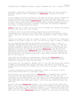 government. Among their consultants was Zalmay Khalilzad, who later served as
President George W. Bush's ambassador to Afghanistan, Iraq and the United
Nations.
As you'd expect, political instability has been the primary obstacle preventing
a New Silk Road of oil and gas to flow across Central and South Asia. The
planned route for TAP follows Afghanistan's ring road from the northwestern city
of Herat across soaring mountains and bleak deserts through Kandahar province,
the heart of Taliban territory. Hundreds of warlords and regional commanders
would have to be paid protection money.
Unocal pulled out in 1998, citing the civil war between the Taliban and Northern
Alliance. But logic can't kill a dream.
In February 2001 the new Bush-Cheney administration invited Taliban
representatives to Texas for new talks. When the Afghans insisted upon higher
transit fees than the White House oilmen were prepared to offer, things turned
ugly.
"Either you accept our offer of a carpet of gold," a frustrated U.S. negotiator
snapped at the Talibs on May 15, 2001, "or we bury you under a carpet of bombs."
The last Bush-Taliban pipeline discussions took place on Aug. 2, 2001, in
Islamabad between Assistant Secretary of State Christina Rocca, a former CIA
employee, and Abdul Salam Zaeef, the Taliban ambassador to Pakistan. The 9/1 1
attacks, planned in Pakistan and carried out by Pakistani-trained Saudis and
Egyptians, provided the pretext for invading Afghanistan. Was TAP the only
motivation? Certainly not: Afghanistan also offered a "dry run" invasion of a
defenseless Muslim nation pre-Iraq, as well as a chance to exert geopolitical
muscle-flexing at the expense of regional rivals Russia and Iran. But TAP was
part of the calculus.
Since 2002 the presidents of Turkmenistan, Pakistan and Afghanistan have
repeatedly met to talk about TAP. The Asian Development Bank has financed
feasibility studies for the $8 billion deal.
Politicians want the pipeline. Bankers want it, too. But has ground been broken?
A number of mainstream news accounts said yes, that the 52 -inch pipe was
already being laid along the highway that runs north from Herat to the Turkmen
border.
I wanted confirmation and photos. Something to shove in the faces of those
neocons who dismiss TAP as a conspiracy theory.
Unfortunately, all the journalists in Afghanistan are embedded with soldiers,
running around the mountains near the Pakistani border in a war that is
irrelevant to the Afghan people but looks good on the nightly news. They're too
busy supporting the troops to do any real reporting. So, accompanied by fellow
cartoonists Matt Bors and Steven Cloud, I set out up that road from Herat two
weeks ago.
My goal: the Trans-Afghanistan Pipeline. It's a hot, dusty drive. There isn't
much to see: desert, scrub, goatherds, adobe-style mudbrick villages. The Koshk
District, the region's major population center, is so infested with Talibs that
Afghan national policemen are afraid to drive through. I can tell you what you
don't see: the Trans- Afghanistan Pipeline. There's no construction of any kind
Page 69
PIPELINE STILL A DREAM Boise Weekly (Idaho) September 29, 2010 - October 5, 2010
 