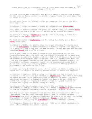 with the invasion was intractable, but with bin Laden in custody, the argument
for the oeWar on Terror smokescreen would collapse. Osama bin Laden simply had
to remain at large.
Several weeks later the Taliban's offer was repeated. And so was the White
House rejection.
On October 7, 2001, the carpet of bombs was unleashed over Afghanistan.
Then, with the Taliban removed from power, Mr. Hamid Karzai, the former Unocal
consultant, was installed by the U.S. as head of an interim government.
The first U.S. envoy to Afghanistan was Mr. John J. Maresca, a former Vice
President of the Unocal Corporation.
The next Ambassador to Afghanistan was Mr. Zalmay Khalilzad, also a former
Unocal consultant.
On February 8, 2002, four months after the carpet of bombs, Presidents Hamid
Karzai of Afghanistan and Perves Musharraf of Pakistan signed a new agreement
for a pipeline. The Bridas contract was now moot. The way was open for American
companies"Unocal and Enron"to proceed.
About a year later in the British trade journal Alexander's Gas and Oil
Connections dated March 20, 2003, the truth about the Afghan war is laid bare.
The article describes the readiness of three U.S. Federal agencies in the Bush
Administration to fund the pipeline project: the U.S. Import/Export Bank, the
Trade and Development Agency, and the Overseas Private Insurance Corporation.
The article continues: oe...some recent reports ...indicated ...the United
States was willing to police the pipeline infrastructure through permanent
stationing of its troops in the region.
It didnt take long for that to occur. At the website of GlobalSecurity.org, a
report entitled oeOperation Enduring Freedom Facilities tells what happened:
oeSince the 11 September 2001 attacks, the U.S. military has deployed to 13
locations in nine countries [in addition to] Afghanistan. More then 2,000 civil
engineers deployed to the region building and maintaining bases. Including
additional deployments in Bulgaria, Turkey, and Kuwait, by early 2002 over
60,000 U.S. troops were deployed at these forward bases, and hundreds of
aircraft were flying from expeditionary airfields.
Superimposing the base-locations over maps of the pipelines, the Bush
Administrations design is unmistakable. U.S. bases in Afghanistan proper"there
are now 15 altogether"precisely straddle the prospective pipeline routes.
Much has changed since President Bush launched his premeditated war of energy
imperialism. The warlords, the poppy growers, and the Taliban dominate
Afghanistan once more. A oestable government is nowhere to be seen. The Bridas
Corporation was bought by British Petroleum, Unocal is now part of
Chevron/Texaco, and the war in Afghanistan has a new Commander In Chief.
Yes, President Obama, this is your war now. This war of naked imperialism is
yours. This international crime is yours.
Page 7
Obamas Imperative in Afghanistan: OUT! Atlantic Free Press September 8, 2009
Tuesday 11:51 PM EST
 