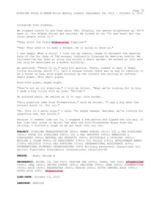 alongside that highway.
We stopped locals to ask them about TAP. Finally, one geezer brightened up. He'd
seen it. Our Afghan driver got excited. He turned to us: "It was here! But the
local people stole it."
"They stole the Trans-Afghanistan Pipeline?"
"Yes! They used it to make a mosque. He is going to show us."
I was happy. What a story! I took out my camera, ready to document the amazing
tale of the Our Lady of TAP mosque, indirectly financed by American hubris. We
followed the man down an alley and across a small garden. He walked us into what
can only be described as a modest building.
He gestured. "There it is," said his gesture. There, indeed it was: a dumpy
little building, which I'll call a mosque though there was no way to identify it
as a house of God, with pipes holding up the corners and serving as rafters.
Small pipes. Very small pipes.
Nine-inch pipes, maybe eight.
"That's not an oil pipeline," I told my driver. "What we're looking for is big.
I made a big circle with my arms. "BIIIGG."
He pointed again. He smiled as if to say: Look harder.
"This pipeline came from Turkmenistan," said my driver. "I was a boy when the
Soviets built it. For oil."
"No. This is a water pipe," I said. "Or maybe sewage. Besides, we're looking for
something new. Not Soviet."
Because it seemed rude not to, I snapped a few photos and tipped the old guy. It
was like that scene in Spinal Tap when the mini-Stonehenge drops from the
ceiling. I stifled a laugh as we got back into our car.
SUBJECT: PIPELINE TRANSPORTATION (92%); ARMED FORCES (91%); OIL & GAS PIPELINES
(90%); CRUDE OIL PIPELINES (90%); OIL & GAS INDUSTRY (90%); EMBASSIES &
CONSULATES (90%); NATURAL GAS PRODUCTS (90%); EDITORIALS & OPINIONS (90%);
MUSLIMS & ISLAM (89%); US PRESIDENTS (78%); OIL SPILLS (78%); DEVELOPMENT BANKS
(73%); POLITICS (72%); GAS STATIONS (71%); INTERNATIONAL ASSISTANCE (67%);
INTERNATIONAL ECONOMIC ORGANIZATIONS (50%) Military personnel; Casualties; Oil
spills; Pipelines; Presidents; International relations-US
PERSON: Bush, George W
GEOGRAPHIC: BOISE, ID, USA (92%) CASPIAN SEA (93%); IDAHO, USA (92%) AFGHANISTAN
(99%); IRAQ (94%); UNITED STATES (94%); PAKISTAN (94%); IRAN (93%); TURKMENISTAN
(93%); ASIA (92%); KAZAKHSTAN (92%); RUSSIA (92%); SOUTH CENTRAL ASIA (79%);
SOUTH ASIA (58%) Afghanistan
LOAD-DATE: October 13, 2010
LANGUAGE: ENGLISH
Page 70
PIPELINE STILL A DREAM Boise Weekly (Idaho) September 29, 2010 - October 5, 2010
 
