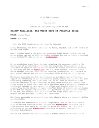 21 of 214 DOCUMENTS
Registan.net
October 20, 2010 Wednesday 11:58 AM EST
Zalmay Khalilzad: The Worst Sort of Pedantic Scold
BYLINE: Joshua Foust
LENGTH: 824 words
Oct. 20, 2010 (Registan.net delivered by Newstex) --
Zalmay Khalilzad, the former ambassador to Kabul, Baghdad, and the UN, writes in
the New York Times:
WHEN I visited Kabul a few weeks ago, President Hamid Karzai told me that the
United States has yet to offer a credible strategy for how to resolve a critical
issue: Pakistan's role in the war in Afghanistan.
Not an auspicious start (note the name-dropping, the parachute punditry, the
shallow use of an intermediary to frame his argument). Khalilzad goes on to
argue that in order to convince the Pakistanis to become constructive partners
in resolving the war in Afghanistan, the U.S. must oeoffer Islamabad a stark
choice between positive incentives and negative consequences, as if we were an
angry school teacher and Pakistan a miscreant child acting out for attention.
Khalilzads idea that the U.S. should demand an immediate halt to Pakistans
support and sheltering of the insurgency is great, except that the U.S. has been
toothlessly demanding that since about 2001 or so, when we consented to the
so-called oeAirlift of Evil and proved we wont (more accurately: cannot) take
strong action to force their hand. While Khalilzad says a unilateral response to
a Pakistani refusal to turn against its allies must involve preparing for a
response"say to the closure of supply lines"his ideas of stockpiling and ramping
up the NDN are shallow and unworkable in a practical way (the transit countries
of the NDN, for example, will react against the large scale importation of
weapons and war equipment through their territory).
Khalilzads proposals to entice Pakistan into playing along are similarly shallow
and unworkable:
In exchange for demonstrable Pakistani cooperation, the United States should
offer to mediate disputes between Pakistan and Afghanistan; help establish a
trade corridor from Pakistan into Central Asia; and ensure that Pakistan's
adversaries do not use Afghanistan's territory to support insurgents in
Pakistani Baluchistan.
Does he not realize that Pakistan stands a better chance of achieving all of
Page 72
 