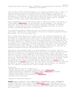 those things through continued support to a winning insurgency than it does to a
long and drawn out series of reconciliation talks? Theres no incentive for
Pakistan to subordinate its dominant position within Afghan power-politics in
exchange for a toothless U.S.-led effort; and since the U.S. lacks the means to
cut out Pakistan from the process, we dont have any trump cards or credible
threats to force their hands. Khalilzad also offers this:
More fundamentally, the United States needs to demonstrate that, even after our
troops depart Afghanistan, we are resolved to stay engaged in the region. To
that end, the United States should provide long-term assistance to Pakistan
focused on developing not only its security apparatus, but also its civil
society, economy and democratic institutions.
Im scratching my head to figure out how our billions of dollars in military
assistance, combined with the hundreds of millions of dollars earmarked through
Kerry-Lugar, do not do precisely that.
Most of Khalilzads ideas are not ideas at all, but rather an advocacy for the
continuation of the status quo. That is not in and of itself a bad thing, but
his ideas for oetweaking the current state of affairs"more unilateral strikes on
Pakistani territory, a general tone of oeforcing Pakistan to do something that
is clearly against its interests, and so on"simply dont make any sense. The last
nine years of U.S.-Pakistani relations have been variations on that same theme:
forcing Pakistan to do things it is not otherwise inclined to do. The result is
a strained relationship and deep, perhaps permanent opposition to the U.S. in
domestic Pakistani politics. We are worse off because of it.
Then again, given Zalmays habit of forcing himself on the region, first by
meddling with Karzais early administration and later by conniving Benazir Bhutto
into her ill-fated run on Pakistans prime ministership in 2007, and then by
publicly trying to insert himself as a proconsul in the Afghan government, none
of this is terribly surprising. What is so ridiculous and infuriating about this
piece isnt Khalilzads ideas, but rather that a man with such a consistent record
of failure, of putting his own personal enrichment ahead of any interests
including the U.S. (shall we forget when he was shilling for Unocal and the
Taliban while on Unocals payroll in the late 90s?), continues to have a platform
and space to insert his toxic ideas into the mix. We are better off ignoring
him, not soberly considering his tired old ideas once again.
Previously:
Zalmays shallow joke of a reading list.
Zalmays wretched idea to become oeNational CEO of Afghanistan.
Zalmay deliberately undermines President Obamas Afghanistan strategy.
Zalmays power-hungry plans to rule Afghanistan.
Zalmay tricks Bhutto into returning to Afghanistan.
And much, much, much more.
Newstex ID: REGI-0001-49901725
SUBJECT: WAR & CONFLICT (90%); REBELLIONS & INSURGENCIES (90%); ALTERNATIVE
DISPUTE RESOLUTION (71%); RIOTS (68%) Afghanistan; Asia; GeoCodes; unrest;
conflicts and war; North America; Pakistan; Afghanistan; Iraq; Global; United
States of America; civil unrest; armed conflict; Asia; Middle East; rebellions
and revolutions
Page 73
Zalmay Khalilzad: The Worst Sort of Pedantic Scold Registan.net October 20, 2010
Wednesday 11:58 AM EST
 