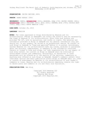 ORGANIZATION: UNITED NATIONS (84%)
PERSON: HAMAD KARZAI (58%)
GEOGRAPHIC: KABUL, AFGHANISTAN (92%); BAGHDAD, IRAQ (73%) UNITED STATES (98%);
AFGHANISTAN (98%); PAKISTAN (95%); ASIA (93%); CENTRAL ASIA (79%); MIDDLE EAST
(79%); IRAQ (79%); NORTH AMERICA (79%)
LOAD-DATE: October 20, 2010
LANGUAGE: ENGLISH
NOTES: The views expressed on blogs distributed by Newstex and its
re-distributors ("Blogs on Demand®") are solely the author's and not necessarily
the views of Newstex or its re-distributors. Posts from such authors are
provided "AS IS", with no warranties, and confer no rights. The material and
information provided in Blogs on Demand® are for general information only and
should not, in any respect, be relied on as professional advice. No content on
such Blogs on Demand® is "read and approved" before it is posted. Accordingly,
neither Newstex nor its re-distributors make any claims, promises or guarantees
about the accuracy, completeness, or adequacy of the information contained
therein or linked to from such blogs, nor take responsibility for any aspect of
such blog content. All content on Blogs on Demand® shall be construed as
author-based content and commentary. Accordingly, no warranties or other
guarantees will be offered as to the quality of the opinions, commentary or
anything else offered on such Blogs on Demand®. Reader's comments reflect their
individual opinion and their publication within Blogs on Demand® shall not infer
or connote an endorsement by Newstex or its re-distributors of such reader's
comments or views. Newstex and its re-distributors expressly reserve the right
to delete posts and comments at its and their sole discretion.
PUBLICATION-TYPE: Web Blog
Copyright 2010 Newstex LLC
All Rights Reserved
Newstex Web Blogs
Copyright 2010 Registan.net
Page 74
Zalmay Khalilzad: The Worst Sort of Pedantic Scold Registan.net October 20, 2010
Wednesday 11:58 AM EST
 
