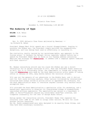22 of 214 DOCUMENTS
Atlantic Free Press
December 9, 2009 Wednesday 1:00 AM EST
The Audacity of Hype
BYLINE: R.W. Behan
LENGTH: 1355 words
Dec. 9, 2009 (Atlantic Free Press delivered by Newstex) --
by Richard W. Behan
President Obamas West Point speech was a brutal disappointment. Arguing to
escalate the Afghan war, the President simply parroted the exaggerations,
deceptions, and lies George Bush used so effectively in launching it.
The similarity, mostly ignored by our mainstream media, was apparent to the
foreign press. In Germany the Spiegel Online lamented, oeNever before has a
speech by President Obama felt as false as his Tuesday address announcing
Americas new strategy for Afghanistan. It seemed like a campaign speech combined
with Bush rhetoric?
Mr. Obamas overarching untruth was his claim the Afghan war was a direct
retaliation for al Qaidas terrorism of 9/11. That was President Bushs assertion
as well, but it is intractably false. The commitments to invade and occupy both
Iraq and Afghanistan were made by the Bush Administration within weeks of taking
office in January of 2001, many months before the terrorist attacks.
9/11 was not the genesis of our adventures in the Middle East, and it did not
call for full scale military warfare. Other nations victimized by international
terrorism have always relied on police action to apprehend the criminals, but
the Bush Administration meant to overthrow regimes instead: only warfare would
accomplish that.
9/11 provided the Bush Administration a spectacular alibi for warmaking, and a
heaven-sent opportunity to disguise its long-planned scheme of premeditated,
unprovoked military aggression. The opportunity was seized in a heartbeat: a
oeWar on Terror"fraudulent beyond any conceivable doubt"was invented, and
trumpeted incessantly for the rest of George Bushs tenure.
Having spoken the overarching untruth, President Obama then repeated the
corollary lies: oeWe do not seek to occupy other nations. We will not claim
another nations resources.
But Mr. Bushs premeditated wars were designed to do exactly those things, and
they have been alarmingly successful.
Page 75
 