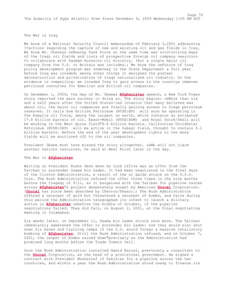 The War in Iraq
We know of a National Security Council memorandum of February 3,2001 addressing
??actions regarding the capture of new and existing oil and gas fields in Iraq.
We know Mr. Cheneys oeEnergy Task Force at the same time was scrutinizing maps
of the Iraqi oil fields and lists of prospective foreign oil company oesuitors
to collaborate with Saddam Husseins oil ministry. (Not a single major oil
company from the U.S. or Britain was included.) We know the oeFuture of Iraq
policy development program was underway in the State Department a full year
before Iraq was invaded; among other things it designed the postwar
deconstruction and privatization of Iraqs nationalized oil industry. So the
evidence is compelling: we invaded Iraq to gain access to the countrys immense
petroleum resources for American and British oil companies.
On December 1, 2009, the day of Mr. Obamas Afghanistan speech, a New York Times
story reported the wars success in doing so. The story begins: oeMore than six
and a half years after the United States-led invasion that many believed was
about oil, the major oil companies are finally gaining access to Iraqs petroleum
reserves. It tells how British Petroleum (NYSE:BP) will soon be operating in
the Rumaila oil field, among the largest on earth, which contains an estimated
17.8 billion barrels of oil. Exxon-Mobil (NYSE:XOM) and Royal Dutch/Shell will
be working in the West Qurna field"8.6 billion barrels. Californias Occidental
Petroleum (NYSE:OXY) will be active in the Zubayr field, thought to contain 4.1
billion barrels. Before the end of the year development rights to ten more
fields will be auctioned off to the oil companies.
President Obama must have missed the story altogether. oeWe will not claim
another nations resources, he said at West Point later in the day.
The War in Afghanistan
Waiting on President Bushs desk when he took office was an offer from the
Taliban to surrender Osama bin Laden. It had been negotiated in the final days
of the Clinton Administration, a result of the al Qaida attack on the U.S.S.
Cole. The Bush Administration refused the offer three times in the nine months
before the tragedy of 9/11, as it bargained with the Taliban for pipeline routes
across Afghanistan"a project desperately sought by Americas Unocal Corporation.
(Unocal has since been absorbed by Chevron/Texaco.) The Bush Administration
offered a oecarpet of gold but threatened a oecarpet of bombs, and twice during
this period the Administration telegraphed its intent to launch a military
action in Afghanistan oebefore the middle of October, if the pipeline
negotiations failed. They did fail, on August 2, 2001, at the final negotiating
meeting in Islamabad.
Six weeks later, on September 11, Osama bin Laden struck once more. The Taliban
immediately sweetened the offer to surrender bin Laden: now they would also shut
down his bases and training camps if the U.S. would forego a massive retaliatory
bombing of Afghanistan. Still the Bush Administration refused, and on October 7,
2001, the carpet of bombs rained down"precisely as the Administration had
promised long months before the Trade Towers fell.
Soon the Bush Administration installed Hamid Karzai, previously a consultant to
the Unocal Corporation, as the head of a provisional government. He signed a
contract with President Musharraf of Pakistan for a pipeline across the two
countries, and within a year the Bush Administration stood ready to finance its
Page 76
The Audacity of Hype Atlantic Free Press December 9, 2009 Wednesday 1:00 AM EST
 