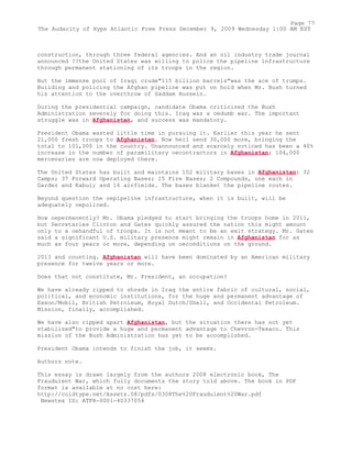 construction, through three federal agencies. And an oil industry trade journal
announced ??the United States was willing to police the pipeline infrastructure
through permanent stationing of its troops in the region.
But the immense pool of Iraqi crude"115 billion barrels"was the ace of trumps.
Building and policing the Afghan pipeline was put on hold when Mr. Bush turned
his attention to the overthrow of Saddam Hussein.
During the presidential campaign, candidate Obama criticized the Bush
Administration severely for doing this. Iraq was a oedumb war. The important
struggle was in Afghanistan, and success was mandatory.
President Obama wasted little time in pursuing it. Earlier this year he sent
21,000 fresh troops to Afghanistan. Now hell send 30,000 more, bringing the
total to 101,000 in the country. Unannounced and scarcely noticed has been a 40%
increase in the number of paramilitary oecontractors in Afghanistan; 104,000
mercenaries are now deployed there.
The United States has built and maintains 102 military bases in Afghanistan: 32
Camps; 37 Forward Operating Bases; 15 Fire Bases; 2 Compounds, one each in
Gardez and Kabul; and 16 airfields. The bases blanket the pipeline routes.
Beyond question the oepipeline infrastructure, when it is built, will be
adequately oepoliced.
How oepermanently? Mr. Obama pledged to start bringing the troops home in 2011,
but Secretaries Clinton and Gates quickly assured the nation this might amount
only to a oehandful of troops. It is not meant to be an exit strategy. Mr. Gates
said a significant U.S. military presence might remain in Afghanistan for as
much as four years or more, depending on oeconditions on the ground.
2013 and counting. Afghanistan will have been dominated by an American military
presence for twelve years or more.
Does that not constitute, Mr. President, an occupation?
We have already ripped to shreds in Iraq the entire fabric of cultural, social,
political, and economic institutions, for the huge and permanent advantage of
Exxon/Mobil, British Petroleum, Royal Dutch/Shell, and Occidental Petroleum.
Mission, finally, accomplished.
We have also ripped apart Afghanistan, but the situation there has not yet
stabilized"to provide a huge and permanent advantage to Chevron-Texaco. This
mission of the Bush Administration has yet to be accomplished.
President Obama intends to finish the job, it seems.
Authors note.
This essay is drawn largely from the authors 2008 electronic book, The
Fraudulent War, which fully documents the story told above. The book in PDF
format is available at no cost here:
http://coldtype.net/Assets.08/pdfs/0308The%20Fraudulent%20War.pdf
Newstex ID: ATFR-0001-40337054
Page 77
The Audacity of Hype Atlantic Free Press December 9, 2009 Wednesday 1:00 AM EST
 