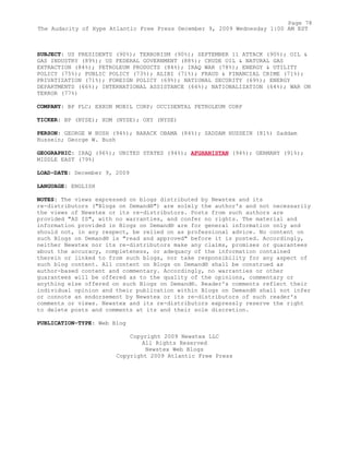 SUBJECT: US PRESIDENTS (90%); TERRORISM (90%); SEPTEMBER 11 ATTACK (90%); OIL &
GAS INDUSTRY (89%); US FEDERAL GOVERNMENT (88%); CRUDE OIL & NATURAL GAS
EXTRACTION (84%); PETROLEUM PRODUCTS (84%); IRAQ WAR (78%); ENERGY & UTILITY
POLICY (75%); PUBLIC POLICY (73%); ALIBI (71%); FRAUD & FINANCIAL CRIME (71%);
PRIVATIZATION (71%); FOREIGN POLICY (69%); NATIONAL SECURITY (69%); ENERGY
DEPARTMENTS (66%); INTERNATIONAL ASSISTANCE (66%); NATIONALIZATION (64%); WAR ON
TERROR (77%)
COMPANY: BP PLC; EXXON MOBIL CORP; OCCIDENTAL PETROLEUM CORP
TICKER: BP (NYSE); XOM (NYSE); OXY (NYSE)
PERSON: GEORGE W BUSH (94%); BARACK OBAMA (84%); SADDAM HUSSEIN (81%) Saddam
Hussein; George W. Bush
GEOGRAPHIC: IRAQ (96%); UNITED STATES (94%); AFGHANISTAN (94%); GERMANY (91%);
MIDDLE EAST (79%)
LOAD-DATE: December 9, 2009
LANGUAGE: ENGLISH
NOTES: The views expressed on blogs distributed by Newstex and its
re-distributors ("Blogs on Demand®") are solely the author's and not necessarily
the views of Newstex or its re-distributors. Posts from such authors are
provided "AS IS", with no warranties, and confer no rights. The material and
information provided in Blogs on Demand® are for general information only and
should not, in any respect, be relied on as professional advice. No content on
such Blogs on Demand® is "read and approved" before it is posted. Accordingly,
neither Newstex nor its re-distributors make any claims, promises or guarantees
about the accuracy, completeness, or adequacy of the information contained
therein or linked to from such blogs, nor take responsibility for any aspect of
such blog content. All content on Blogs on Demand® shall be construed as
author-based content and commentary. Accordingly, no warranties or other
guarantees will be offered as to the quality of the opinions, commentary or
anything else offered on such Blogs on Demand®. Reader's comments reflect their
individual opinion and their publication within Blogs on Demand® shall not infer
or connote an endorsement by Newstex or its re-distributors of such reader's
comments or views. Newstex and its re-distributors expressly reserve the right
to delete posts and comments at its and their sole discretion.
PUBLICATION-TYPE: Web Blog
Copyright 2009 Newstex LLC
All Rights Reserved
Newstex Web Blogs
Copyright 2009 Atlantic Free Press
Page 78
The Audacity of Hype Atlantic Free Press December 9, 2009 Wednesday 1:00 AM EST
 