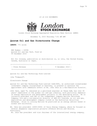 23 of 214 DOCUMENTS
London Stock Exchange Aggregated Regulatory News Service (ARNS)
December 9, 2010 Thursday 7:01 AM GMT
Quorum Oil and Gas Directorate Change
LENGTH: 771 words
RNS Number : 6393X
Quorum Oil and Gas Tech. Fund Ld
09 December 2010
Not for release, publication or distribution in, or into, the United States,
Canada, Australia or Japan.
+------------------------------+------------------------------+
| Press Release | 9 December 2010 |
+------------------------------+------------------------------+
Quorum Oil and Gas Technology Fund Limited
(the "Company")
Directorate Change
Quorum Oil and Gas Technology Fund Limited (LSE:OGT), an authorised closed-ended
investment company incorporated in Guernsey, is pleased to announce the
appointment with immediate effect of Mr. John Imle as a Non-Executive Director.
John Imle, aged 70, educated as a petroleum engineer at Texas A&M, has over 45
years' experience in the global oil and gas industry, with particular emphasis
on energy exploration and development projects in the developing world. He is
currently president and CEO of the independent company Nations Petroleum
Company, Ltd and a non-executive director of AED Oil Limited, an oil and gas,
exploration and development company listed on the Australian Securities
Exchange. Prior to joining Nations he practiced as an energy advisor based in
London and California.
Mr. Imle was president (2005-2006) of Vanco Energy Company, where he focused on
several deepwater exploration projects offshore Africa and Ukraine.
Previously,
Mr. Imle was president and vice chairman of the international energy company,
Page 79
 