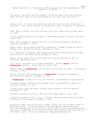The nation, the world, and the judgment of history await your next decision
about the war: what can you justifiably do, for Gods sake, but end it?
Authors note: to avoid cluttering the text with parenthetical references or
footnotes, here are my sources, not otherwise cited, in sequence of relevance:
Bedi, Rahul, oeIndia Joins Anti-Taliban Coalition, Janes Security News, March
15, 2001.
Clarke, Richard, Against All Enemies; Inside Americas War on Terror, The Free
Press, 2004.
Ames, Mark, oeObama Is Leading the U.S. Into a Hellish Quagmire, posted on
Alternet, September 3, 2009
Baker, Peter, and Elisabeth Bumiller, oeAdvisers to Obama Divided on Size of
Afghan Force, The New York Times, September 3, 2009.
U.S. Department of Defense, oeDoD News Briefing with Secretary Gates and Adm.
Mullen from the Pentagon, dated September 3, 2009.
Sperry, Paul, Crude Politics: How Bushs Oil Cronies Hijacked the War on
Terrorism, WND Books, 2003.
Chin, Larry, oePlayers on a Rigged Chessboard: Bridas, Unocal, and the
Afghanistan Pipeline. Online Journal, March 2002.
Madsen, Wayne, oeAfghanistan, the Taliban, and the Bush Oil Team. Counterpunch,
November 1, 2004.
Martin, Patrick, oeUS Planned War in Afghanistan Long Before September 11.
World Socialist Website, November 20, 2001.
oeAfghanistan: A Timeline of Oil and Violence, on the website ringnebula.com
Buncombe, Andrew, oeBush Rejects Taliban Offer to Surrender bin Laden, U.K.
Guardian, October 15, 2001.
Pizzey, Allen, oeOn the Scene: Taliban Talks, posted on the CBS website,
September 25, 2001.
ABC News, oeTaliban Told US It Would Give Up Osama: Report, June, 2004.
Cockburn, Alexander, and St. Clair, Jeffrey, oeHow Bush Was Offered bin Laden
and Blew It, Counterpunch, November 1, 2004.
Richard W. Behan lives and writes on Lopez Island, off the northwest coast of
Washington state. He has published on various websites some three dozen
articles exposing and criticizing the criminal wars of the Bush Administration.
The work is summarized in an electronic book, The Fraudulent War, available in
PDF format here. He can be reached at rwbehan@rockisland.com
Page 8
Obamas Imperative in Afghanistan: OUT! Atlantic Free Press September 8, 2009
Tuesday 11:51 PM EST
 