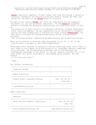 Unocal Corporation capping a 37-year career that took him through a series of
technical, managerial and executive positions (mostly outside the USA), and
served for ten years on the Unocal Board of Directors.
For much of his time at Unocal, Mr. Imle was responsible for the Company's
worldwide oil, gas and geothermal operations. He led Unocal's successful
efforts in forming the Azerbaijan International Oil Consortium (AIOC) as well
as
the sponsoring of major projects in Indonesia, Thailand, Vietnam, Bangladesh,
India, China and Myanmar. He was responsible for an initiative to transport
natural gas from Turkmenistan to Pakistan and India through Afghanistan. Mr.
Imle was a co-founder the Business-Humanitarian Forum, a Geneva-based
non-profit
that encourages greater cooperation between business and humanitarian groups.
There are no matters to disclose under paragraphs 9.6.13 (2) to (6) of the
Listing Rules in respect of John Imle's appointment.
Christopher Hill, Chairman of Quorum Oil and Gas Technology Fund, said: "John is
well known to the Company as he had served on our Investment Advisory Committee
since mid 2008. We are delighted to welcome John to the Board and his
considerable knowledge of the global oil and gas industry collated over his 45
year career will prove invaluable to the Company going forward. We look
forward
to his continued input."
- Ends -
For further information:
+----------------------------------------+---------------------+
| Corporate Broker | |
+----------------------------------------+---------------------+
| Numis Securities | |
+----------------------------------------+---------------------+
| Nathan Brown, Corporate Broking | Tel: +44 (0) 20 |
| | 7260 1275 |
+----------------------------------------+---------------------+
| n.brown@numiscorp.com | |
+----------------------------------------+---------------------+
Media enquiries:
+----------------------------------------+------------------------+
| Abchurch | |
+----------------------------------------+------------------------+
| Henry Harrison-Topham / Mark Dixon | Tel: +44 (0) 20 |
| | 7398 7702 |
+----------------------------------------+------------------------+
| henry.ht@abchurch-group.com | www.abchurch-group.com |
+----------------------------------------+------------------------+
Page 80
Quorum Oil and Gas Directorate Change London Stock Exchange Aggregated
Regulatory News Service (ARNS) December 9, 2010 Thursday 7:01 AM GMT
 