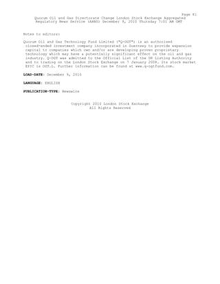 Notes to editors:
Quorum Oil and Gas Technology Fund Limited ("Q-OGT") is an authorised
closed-ended investment company incorporated in Guernsey to provide expansion
capital to companies which own and/or are developing proven proprietary
technology which may have a potentially significant effect on the oil and gas
industry. Q-OGT was admitted to the Official List of the UK Listing Authority
and to trading on the London Stock Exchange on 7 January 2008. Its stock market
EPIC is OGT.L. Further information can be found at www.q-ogtfund.com.
LOAD-DATE: December 9, 2010
LANGUAGE: ENGLISH
PUBLICATION-TYPE: Newswire
Copyright 2010 London Stock Exchange
All Rights Reserved
Page 81
Quorum Oil and Gas Directorate Change London Stock Exchange Aggregated
Regulatory News Service (ARNS) December 9, 2010 Thursday 7:01 AM GMT
 