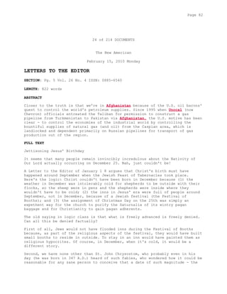 24 of 214 DOCUMENTS
The New American
February 15, 2010 Monday
LETTERS TO THE EDITOR
SECTION: Pg. 5 Vol. 26 No. 4 ISSN: 0885-6540
LENGTH: 822 words
ABSTRACT
Closer to the truth is that we're in Afghanistan because of the U.S. oil barons'
quest to control the world's petroleum supplies. Since 1995 when Unocal (now
Chevron) officials entreated the Taliban for permission to construct a gas
pipeline from Turkmenistan to Pakistan via Afghanistan, the U.S. motive has been
clear - to control the economies of the industrial world by controlling the
bountiful supplies of natural gas (and oil) from the Caspian area, which is
landlocked and dependent primarily on Russian pipelines for transport of gas
production out of the region.
FULL TEXT
Jettisoning Jesus' Birthday
It seems that many people remain invincibly incredulous about the Nativity of
Our Lord actually occurring on December 25. Nah, just couldn't be!
A Letter to the Editor of January 1 8 argues that Christ's birth must have
happened around September when the Jewish Feast of Tabernacles took place.
Here's the logic: Christ couldn't have been born in December because (1) the
weather in December was intolerably cold for shepherds to be outside with their
flocks, so the sheep were in pens and the shepherds were inside where they
wouldn't have to be cold; (2) the inns in Jesus' era were full of people around
September, not in December, because of a Jewish festival (the Festival of
Booths); and (3) the assignment of Christmas Day on the 25th was simply an
expethent way for the church to purify the Saturnalia of its wintry pagan
baggage and for Christianity to gain pagan adherents.
The old saying in logic class is that what is freely advanced is freely denied.
Can all this be denied factually?
First of all, Jews would not have flooded inns during the Festival of Booths
because, as part of the religious aspects of the festival, they would have built
small booths to reside in outside. To stay in an inn would have painted them as
religious hypocrites. Of course, in December, when it's cold, it would be a
different story.
Second, we have none other than St. John Chrysostom, who probably even in his
day (he was born in 347 A.D.) heard of such fables, who wondered how it could be
reasonable for any sane person to conceive that a date of such magnitude - the
Page 82
 