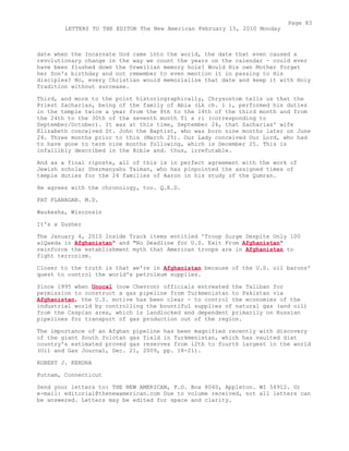 date when the Incarnate God came into the world, the date that even caused a
revolutionary change in the way we count the years on the calendar - could ever
have been flushed down the Orwellian memory hole? Would His own Mother forget
her Son's birthday and not remember to even mention it in passing to His
disciples? No, every Christian would memorialize that date and keep it with Holy
Tradition without surcease.
Third, and more to the point historiographically, Chrysostom tells us that the
Priest Zacharias, being of the family of Abia (Lk ch. 1 ), performed his duties
in the temple twice a year from the 8th to the 14th of the third month and from
the 24th to the 30th of the seventh month Ti s ri (corresponding to
September/October). It was at this time, September 24, that Zacharias' wife
Elizabeth conceived St. John the Baptist, who was born nine months later on June
24. Three months prior to this (March 25). Our Lady conceived Our Lord, who had
to have gone to term nine months following, which is December 25. This is
infallibly described in the Bible and. thus, irrefutable.
And as a final riposte, all of this is in perfect agreement with the work of
Jewish scholar Shermanyahu Taiman, who has pinpointed the assigned times of
temple duties for the 24 families of Aaron in his study of the Qumran.
He agrees with the chronology, too. Q.E.D.
PAT FLANAGAN. M.D.
Waukesha, Wisconsin
It's a Gusher
The January 4, 2010 Inside Track items entitled 'Troop Surge Despite Only 100
alQaeda in Afghanistan" and "No Deadline for U.S. Exit From Afghanistan"
reinforce the establishment myth that American troops are in Afghanistan to
fight terrorism.
Closer to the truth is that we're in Afghanistan because of the U.S. oil barons'
quest to control the world's petroleum supplies.
Since 1995 when Unocal (now Chevron) officials entreated the Taliban for
permission to construct a gas pipeline from Turkmenistan to Pakistan via
Afghanistan, the U.S. motive has been clear - to control the economies of the
industrial world by controlling the bountiful supplies of natural gas (and oil)
from the Caspian area, which is landlocked and dependent primarily on Russian
pipelines for transport of gas production out of the region.
The importance of an Afghan pipeline has been magnified recently with discovery
of the giant South Yolotan gas field in Turkmenistan, which has vaulted diat
country's estimated proved gas reserves from 12th to fourth largest in the world
(Oil and Gas Journal, Dec. 21, 2009, pp. 18-21).
ROBERT J. KENDRA
Putnam, Connecticut
Send your letters to: THE NEW AMERICAN, P.O. Box 8040, Appleton. WI 54912. Or
e-mail: editorial@thenewamerican.com Due to volume received, not all letters can
be answered. Letters may be edited for space and clarity.
Page 83
LETTERS TO THE EDITOR The New American February 15, 2010 Monday
 