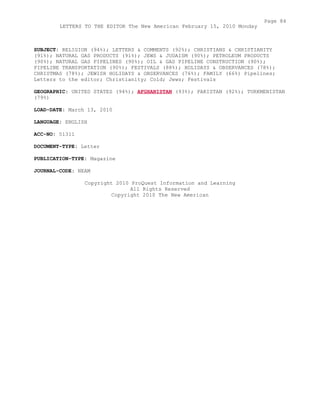 SUBJECT: RELIGION (94%); LETTERS & COMMENTS (92%); CHRISTIANS & CHRISTIANITY
(91%); NATURAL GAS PRODUCTS (91%); JEWS & JUDAISM (90%); PETROLEUM PRODUCTS
(90%); NATURAL GAS PIPELINES (90%); OIL & GAS PIPELINE CONSTRUCTION (90%);
PIPELINE TRANSPORTATION (90%); FESTIVALS (88%); HOLIDAYS & OBSERVANCES (78%);
CHRISTMAS (78%); JEWISH HOLIDAYS & OBSERVANCES (76%); FAMILY (66%) Pipelines;
Letters to the editor; Christianity; Cold; Jews; Festivals
GEOGRAPHIC: UNITED STATES (94%); AFGHANISTAN (93%); PAKISTAN (92%); TURKMENISTAN
(79%)
LOAD-DATE: March 13, 2010
LANGUAGE: ENGLISH
ACC-NO: 51311
DOCUMENT-TYPE: Letter
PUBLICATION-TYPE: Magazine
JOURNAL-CODE: NEAM
Copyright 2010 ProQuest Information and Learning
All Rights Reserved
Copyright 2010 The New American
Page 84
LETTERS TO THE EDITOR The New American February 15, 2010 Monday
 