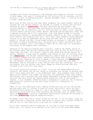 ,Longbow and Chinook helicopters, P-8A Poseidon antisubmarine aircraft--is still
in good shape. Last year it accounted for $32 billion, 53% of revenues, and $3.2
billion, or 82%, of operating profit. (Forbes September 2009). I could go on but
I think I made my point.
While most of this article has been about hardware, the human element cannot be
ignored. We lost 58,000 soldiers in Vietnam. It stands to reason that the more
soldiers we send to Afghanistan, the more casualties we will suffer. The
civilian deaths in Iraq have been calculated to be from 300,000 to 1.3 million
depending on who is reporting. The U.S. military does not keep a tally. Besides
civilian deaths and military combat deaths, depleted uranium exposure, PTSD, and
crippling injuries add to U.S. casualties. Just like Agent Orange in Vietnam,
the military refuses to acknowledge the harmful effects of DU, such incidents as
birth defects and crippling bone loss. Let's hear those comments saying depleted
uranium is as safe as aspartame. We all know how safe that is. Since Rumsfeld
pushed it through the FDA, citing flawed studies on monkeys in 1984 when he was
President of Searle Pharmaceuticals, cancerous brain tumors increased by 800%,
but that's probably just a coincidence, right? We all know that our government
only works in the peoples best interests.
Speaking of the American peoples best interests, ridding the Afghan nation of
the Taliban means that we are fighting them over there so that we don't have to
fight them over here. It's funny; I seem to have heard that phrase before. No
matter, whatever. I also seem to remember that before we sent our military folks
into Afghanistan, the Taliban offered Osama Bin Laden's head up on a platter if
we formally charged him with crimes. Somehow that never came to pass and now we
are desperately fighting not only al Qaeda, in both Pakistan and Afghanistan,
but the Taliban. Correct me if I'm wrong, but aren't these the very same
Mujahedeen that we financed to fight Russia? Sure does get confusing, can't tell
the players from one another over there. Maybe we should provide them with
uniforms so we could tell them apart.
Let me get everything straight so I don't criticize the Obama Administration
unfairly. The reason that we are trying to eliminate the Taliban is because they
don't treat women very well. I can understand that, they probably treat them as
badly as the Saudi's (our number two military aid recipient) treat their women.
The Taliban also interfere with the Afghan government's bribes and kickbacks for
services and their blind eye towards opium production (90% of the planet's
supply). I also remember something about a proposed oil pipeline. Let me mention
Pepe Escobar's article from the Asia Times titled U.S. Growing Arc of
Instability:
"Most of all, the underlying logic remains divide and rule. As for the divide,
Beijing would call it, without a trace of irony, "splittist". Split up Iraq -
blocking China's access to Iraqi oil. Split up Pakistan - with an independent
Balochistan preventing China from accessing the strategic port of Gwadar there.
Split up Afghanistan - with an independent Pashtunistan allowing the building of
the Trans-Afghanistan Pipeline bypassing Russia.
Al Qaeda, since they are no longer funded by the CIA, is our #1 enemy. Osama Bin
Laden would get a sovereign nation from which to launch their attacks on America
and the rest of the "free world if we send our troops home.
All of this confusion has me wondering, as I'm sure it gives President Obama
pause also. I'm curious as to whether or not the U.S or any other NATO member
Page 86
Can We Win in Afghanistan and is it Worth the Price? LiberalPro October 9, 2009
Friday 4:36 PM EST
 