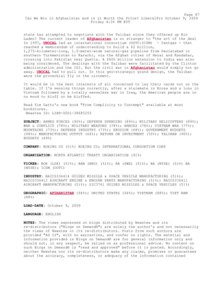 state has attempted to negotiate with the Taliban since they offered up Bin
Laden? The current leader of Afghanistan is no stranger to "the art of the deal
In 1997, UNOCAL led an international consortium (OOTC:ICSM) - Centgas - that
reached a memorandum of understanding to build a $2 billion,
1,275-kilometer-long, 1.5-meter-wide natural-gas pipeline from Daulatabad in
southern Turkmenistan to Karachi, via the Afghan cities of Herat and Kandahar,
crossing into Pakistan near Quetta. A $600 million extension to India was also
being considered. The dealings with the Taliban were facilitated by the Clinton
administration and the ISI. But the civil war in Afghanistan would simply not go
away. UNOCAL had to pull out. In this geo-strategic grand design, the Taliban
were the proverbial fly in the ointment.
It would be in the best interests of all concerned to lay their cards out on the
table. If I'm sensing things correctly, after a stalemate in Korea and a loss in
Vietnam followed by a totally senseless war in Iraq, the American people are in
no mood to bluff or be bluffed.
Read Tim Gatto's new book "From Complicity to Contempt" available at most
bookstores.
Newstex ID: LIBP-0001-38685255
SUBJECT: ARMED FORCES (90%); DEFENSE SPENDING (89%); MILITARY HELICOPTERS (89%);
WAR & CONFLICT (78%); MILITARY WEAPONS (78%); ARMIES (78%); VIETNAM WAR (77%);
MOUNTAINS (73%); DEFENSE INDUSTRY (73%); EROSION (68%); GOVERNMENT BUDGETS
(68%); MANUFACTURING OUTPUT (64%); RETURN ON INVESTMENT (50%); TALIBAN (90%);
BUDGETS (69%)
COMPANY: BOEING CO (51%) BOEING CO; INTERNATIONAL CONSORTIUM CORP
ORGANIZATION: NORTH ATLANTIC TREATY ORGANIZATION (91%)
TICKER: BOE (LSE) (51%); BAB (BRU) (51%); BA (SWX) (51%); BA (NYSE) (51%) BA
(NYSE); ICSM (OOTC)
INDUSTRY: NAICS336414 GUIDED MISSILE & SPACE VEHICLE MANUFACTURING (51%);
NAICS336412 AIRCRAFT ENGINE & ENGINE PARTS MANUFACTURING (51%); NAICS336411
AIRCRAFT MANUFACTURING (51%); SIC3761 GUIDED MISSILES & SPACE VEHICLES (51%)
GEOGRAPHIC: AFGHANISTAN (94%); UNITED STATES (94%); VIETNAM (88%); VIET NAM
(88%)
LOAD-DATE: October 9, 2009
LANGUAGE: ENGLISH
NOTES: The views expressed on blogs distributed by Newstex and its
re-distributors ("Blogs on Demand®") are solely the author's and not necessarily
the views of Newstex or its re-distributors. Posts from such authors are
provided "AS IS", with no warranties, and confer no rights. The material and
information provided in Blogs on Demand® are for general information only and
should not, in any respect, be relied on as professional advice. No content on
such Blogs on Demand® is "read and approved" before it is posted. Accordingly,
neither Newstex nor its re-distributors make any claims, promises or guarantees
about the accuracy, completeness, or adequacy of the information contained
Page 87
Can We Win in Afghanistan and is it Worth the Price? LiberalPro October 9, 2009
Friday 4:36 PM EST
 