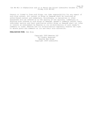therein or linked to from such blogs, nor take responsibility for any aspect of
such blog content. All content on Blogs on Demand® shall be construed as
author-based content and commentary. Accordingly, no warranties or other
guarantees will be offered as to the quality of the opinions, commentary or
anything else offered on such Blogs on Demand®. Reader's comments reflect their
individual opinion and their publication within Blogs on Demand® shall not infer
or connote an endorsement by Newstex or its re-distributors of such reader's
comments or views. Newstex and its re-distributors expressly reserve the right
to delete posts and comments at its and their sole discretion.
PUBLICATION-TYPE: Web Blog
Copyright 2009 Newstex LLC
All Rights Reserved
Newstex Web Blogs
Copyright 2009 LiberalPro
Page 88
Can We Win in Afghanistan and is it Worth the Price? LiberalPro October 9, 2009
Friday 4:36 PM EST
 