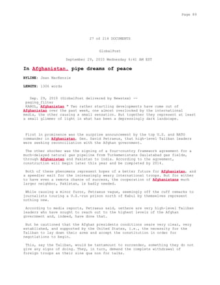 27 of 214 DOCUMENTS
GlobalPost
September 29, 2010 Wednesday 6:41 AM EST
In Afghanistan, pipe dreams of peace
BYLINE: Jean MacKenzie
LENGTH: 1306 words
Sep. 29, 2010 (GlobalPost delivered by Newstex) --
paging_filter
KABUL, Afghanistan " Two rather startling developments have come out of
Afghanistan over the past week, one almost overlooked by the international
media, the other causing a small sensation. But together they represent at least
a small glimmer of light in what has been a depressingly dark landscape.
First in prominence was the surprise announcement by the top U.S. and NATO
commander in Afghanistan, Gen. David Petraeus, that high-level Taliban leaders
were seeking reconciliation with the Afghan government.
The other shocker was the signing of a four-country framework agreement for a
much-delayed natural gas pipeline from Turkemenistans Daulatabad gas fields,
through Afghanistan and Pakistan to India. According to the agreement,
construction will begin later this year and be completed by 2014.
Both of these phenomena represent hopes of a better future for Afghanistan, and
a speedier exit for the increasingly weary international troops. But for either
to have even a remote chance of success, the cooperation of Afghanistans much
larger neighbor, Pakistan, is badly needed.
While causing a minor furor, Petraeus vague, seemingly off the cuff remarks to
journalists touring a U.S.-run prison north of Kabul by themselves represent
nothing new.
According to media reports, Petraeus said, oethere are very high-level Taliban
leaders who have sought to reach out to the highest levels of the Afghan
government and, indeed, have done that.
But he cautioned that the Afghan presidents conditions oeare very clear, very
established, and supported by the United States, i.e., the necessity for the
Taliban to lay down their arms and accept the constitution in order for
negotiations to begin.
This, say the Taliban, would be tantamount to surrender, something they do not
give any signs of doing. They, in turn, demand the complete withdrawal of
foreign troops as their sine qua non for talks.
Page 89
 