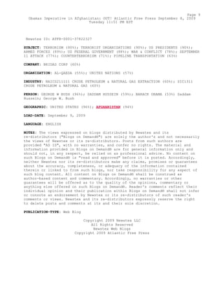 Newstex ID: ATFR-0001-37822327
SUBJECT: TERRORISM (90%); TERRORIST ORGANIZATIONS (90%); US PRESIDENTS (90%);
ARMED FORCES (89%); US FEDERAL GOVERNMENT (88%); WAR & CONFLICT (78%); SEPTEMBER
11 ATTACK (77%); COUNTERTERRORISM (71%); PIPELINE TRANSPORTATION (63%)
COMPANY: BRIDAS CORP (60%)
ORGANIZATION: AL-QAEDA (55%); UNITED NATIONS (57%)
INDUSTRY: NAICS211111 CRUDE PETROLEUM & NATURAL GAS EXTRACTION (60%); SIC1311
CRUDE PETROLEUM & NATURAL GAS (60%)
PERSON: GEORGE W BUSH (96%); SADDAM HUSSEIN (59%); BARACK OBAMA (53%) Saddam
Hussein; George W. Bush
GEOGRAPHIC: UNITED STATES (96%); AFGHANISTAN (94%)
LOAD-DATE: September 9, 2009
LANGUAGE: ENGLISH
NOTES: The views expressed on blogs distributed by Newstex and its
re-distributors ("Blogs on Demand®") are solely the author's and not necessarily
the views of Newstex or its re-distributors. Posts from such authors are
provided "AS IS", with no warranties, and confer no rights. The material and
information provided in Blogs on Demand® are for general information only and
should not, in any respect, be relied on as professional advice. No content on
such Blogs on Demand® is "read and approved" before it is posted. Accordingly,
neither Newstex nor its re-distributors make any claims, promises or guarantees
about the accuracy, completeness, or adequacy of the information contained
therein or linked to from such blogs, nor take responsibility for any aspect of
such blog content. All content on Blogs on Demand® shall be construed as
author-based content and commentary. Accordingly, no warranties or other
guarantees will be offered as to the quality of the opinions, commentary or
anything else offered on such Blogs on Demand®. Reader's comments reflect their
individual opinion and their publication within Blogs on Demand® shall not infer
or connote an endorsement by Newstex or its re-distributors of such reader's
comments or views. Newstex and its re-distributors expressly reserve the right
to delete posts and comments at its and their sole discretion.
PUBLICATION-TYPE: Web Blog
Copyright 2009 Newstex LLC
All Rights Reserved
Newstex Web Blogs
Copyright 2009 Atlantic Free Press
Page 9
Obamas Imperative in Afghanistan: OUT! Atlantic Free Press September 8, 2009
Tuesday 11:51 PM EST
 