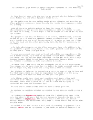 So there does not seem to be any hope for an imminent sit-down between Taliban
leader Mullah Omar and Afghan President Hamid Karzai.
But the media-savvy Petraeus seldom speaks without thinking, and according to
Afghan political commentator Janan Mosazai, his remarks could represent a major
policy swing.
oeOne of the major sticking points has been the stance of the U.S.
administration and the generals toward negotiations with the Taliban, he said.
oeIf this is shifting, it could signal a lot of changes in terms of dealing with
the Taliban.
Many people believe that the Taliban are in trouble, added Mosazai, and would
be open to talks if they were offered a oefair and credible deal. But this has
always foundered on the mutual intransigence of the major parties, the Taliban
on the one hand, and the Afghan government, backed by the U.S. government, on
the other.
oeThe U.S. administration and the Afghan government have to be willing to be
real partners to peace talks, Mosazai said. oe(The preconditions) represent the
extremes and will have to be put aside.
Petraeus announcement comes just as Karzai made public the composition of his
oeHigh Peace Council, which will be empowered to begin formal outreach to the
insurgents. The list includes many commanders from the war years, such as Haji
Mohammad Mohaqeq, Abdul Rassoul Sayyaf and Berhanuddin Rabbani, whose
anti-Taliban credentials may make negotiations difficult.
The Peace Council was one of the key recommendations of Karzais much-vaunted
Peace Jirga, held in early June. But even before the newly announced members sit
down to begin work, key figures are already dooming them to failure.
Many Afghans are reluctant to contemplate a return to power of the Taliban, and
fear that negotiations will lead to compromises that could erode the gains,
however shaky, that have been made over the past nine years.
oeThe Afghan people have raised many questions about peace talks, said
opposition leader Abdullah Abdullah, speaking at a press conference in early
September. oeWhat kind of peace is this and with whom are we trying to
reconcile? What does the government want?
Petraeus remarks contained the answer to none of these questions.
But perhaps the cautious optimism surrounding the gas pipeline could provide a
clue.
The Turkmenistan-Afghanistan-Pakistan-India (TAPI) pipeline has been in the
works for close to 20 years, but has been constantly torpedoed by the war and
chaos afflicting Afghanistan. The proposed route of the pipeline, through
Helmand, Kandahar and Balochistan, would take it across some of the regions most
unstable areas.
The United States has long had a major role in promoting the pipeline; a U.S.
company, UNOCAL, was in the running for the tender to build and service it in
Page 90
In Afghanistan, pipe dreams of peace GlobalPost September 29, 2010 Wednesday
6:41 AM EST
 