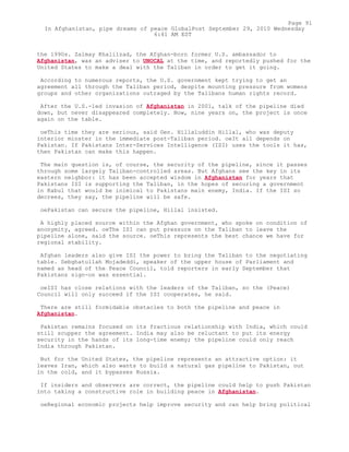 the 1990s. Zalmay Khalilzad, the Afghan-born former U.S. ambassador to
Afghanistan, was an adviser to UNOCAL at the time, and reportedly pushed for the
United States to make a deal with the Taliban in order to get it going.
According to numerous reports, the U.S. government kept trying to get an
agreement all through the Taliban period, despite mounting pressure from womens
groups and other organizations outraged by the Talibans human rights record.
After the U.S.-led invasion of Afghanistan in 2001, talk of the pipeline died
down, but never disappeared completely. Now, nine years on, the project is once
again on the table.
oeThis time they are serious, said Gen. Hillaluddin Hillal, who was deputy
interior minster in the immediate post-Taliban period. oeIt all depends on
Pakistan. If Pakistans Inter-Services Intelligence (ISI) uses the tools it has,
then Pakistan can make this happen.
The main question is, of course, the security of the pipeline, since it passes
through some largely Taliban-controlled areas. But Afghans see the key in its
eastern neighbor: it has been accepted wisdom in Afghanistan for years that
Pakistans ISI is supporting the Taliban, in the hopes of securing a government
in Kabul that would be inimical to Pakistans main enemy, India. If the ISI so
decrees, they say, the pipeline will be safe.
oePakistan can secure the pipeline, Hillal insisted.
A highly placed source within the Afghan government, who spoke on condition of
anonymity, agreed. oeThe ISI can put pressure on the Taliban to leave the
pipeline alone, said the source. oeThis represents the best chance we have for
regional stability.
Afghan leaders also give ISI the power to bring the Taliban to the negotiating
table. Sebghatullah Mojadeddi, speaker of the upper house of Parliament and
named as head of the Peace Council, told reporters in early September that
Pakistans sign-on was essential.
oeISI has close relations with the leaders of the Taliban, so the (Peace)
Council will only succeed if the ISI cooperates, he said.
There are still formidable obstacles to both the pipeline and peace in
Afghanistan.
Pakistan remains focused on its fractious relationship with India, which could
still scupper the agreement. India may also be reluctant to put its energy
security in the hands of its long-time enemy; the pipeline could only reach
India through Pakistan.
But for the United States, the pipeline represents an attractive option: it
leaves Iran, which also wants to build a natural gas pipeline to Pakistan, out
in the cold, and it bypasses Russia.
If insiders and observers are correct, the pipeline could help to push Pakistan
into taking a constructive role in building peace in Afghanistan.
oeRegional economic projects help improve security and can help bring political
Page 91
In Afghanistan, pipe dreams of peace GlobalPost September 29, 2010 Wednesday
6:41 AM EST
 